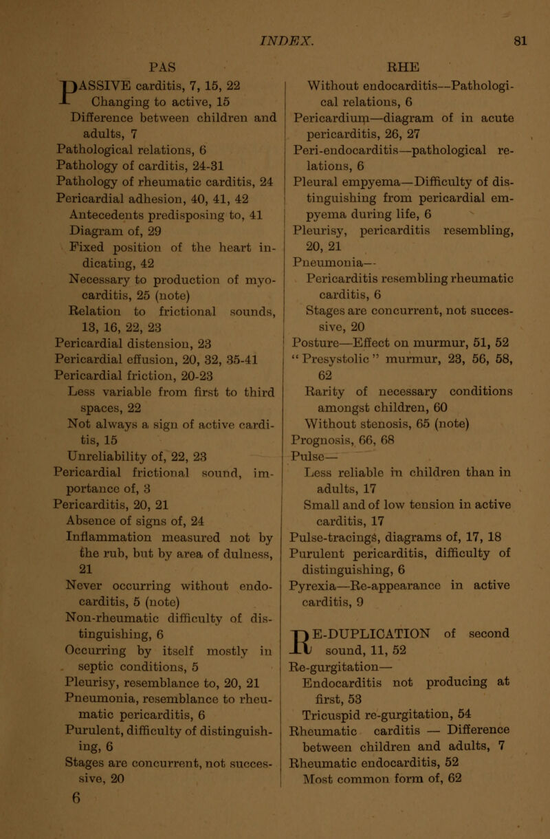 PAS PASSIVE carditis, 7, 15, 22 Changing to active, 15 Difference between children and adults, 7 Pathological relations, 6 Pathology of carditis, 24-31 Pathology of rheumatic carditis, 24 Pericardial adhesion, 40, 41, 42 Antecedents predisposing to, 41 Diagram of, 29 Fixed position of the heart in- dicating, 42 Necessary to production of myo- carditis, 25 (note) Relation to frictional sounds, 13, 16, 22, 23 Pericardial distension, 23 Pericardial effusion, 20, 32, 35-41 Pericardial friction, 20-23 Less variable from first to third spaces, 22 Not always a sign of active cardi- tis, 15 Unreliability of, 22, 23 Pericardial frictional sound, im- portance of, 3 Pericarditis, 20, 21 Absence of signs of, 24 Inflammation measured not by the rub, but by area of dulness, 21 Never occurring without endo- carditis, 5 (note) Non-rheumatic difficulty of dis- tinguishing, 6 Occurring by itself mostly in septic conditions, 5 Pleurisy, resemblance to, 20, 21 Pneumonia, resemblance to rheu- matic pericarditis, 6 Purulent, difficulty of distinguish- ing, 6 Stages are concurrent, not succes- sive, 20 6 RHE Without endocarditis—Pathologi- cal relations, 6 Pericardium—diagram of in acute pericarditis, 26, 27 Peri-endocarditis—pathological re- lations, 6 Pleural empyema—Difficulty of dis- tinguishing from pericardial em- pyema during life, 6 Pleurisy, pericarditis resembling, 20, 21 Pneumonia— Pericarditis resembling rheumatic carditis, 6 Stages are concurrent, not succes- sive, 20 Posture—Effect on murmur, 51, 52  Presystolic  murmur, 23, 56, 58, 62 Rarity of necessary conditions amongst children, 60 Without stenosis, 65 (note) Prognosis, 66, 68 Pulse— Less reliable in children than in adults, 17 Small and of low tension in active carditis, 17 Pulse-tracings, diagrams of, 17, 18 Purulent pericarditis, difficulty of distinguishing, 6 Pyrexia—Re-appearance in active carditis, 9 RE-DUPLICATION of second sound, 11, 52 Re-gurgitation— Endocarditis not producing at first, 53 Tricuspid re-gurgitation, 54 Rheumatic carditis — Difference between children and ad alts, 7 Rheumatic endocarditis, 52 Most common form of, 62