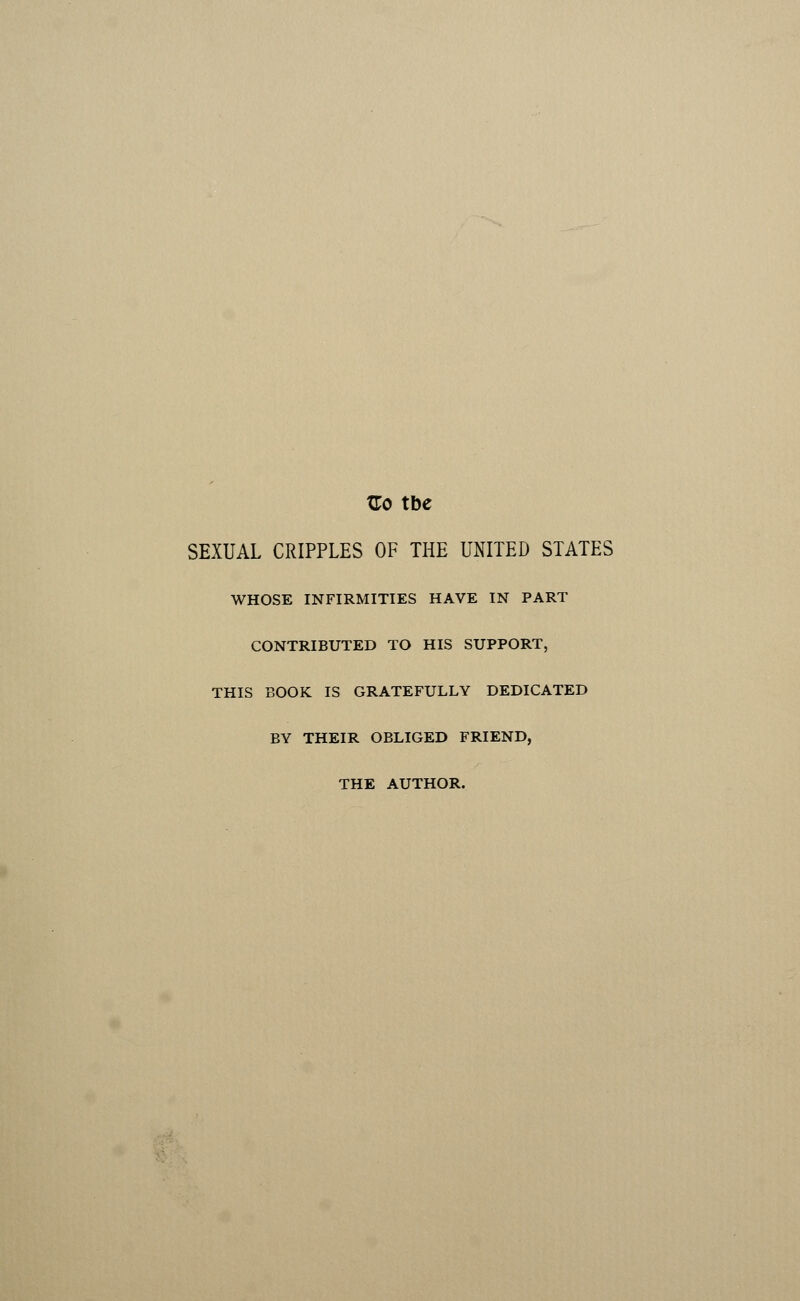 Go tbe SEXUAL CRIPPLES OF THE UNITED STATES WHOSE INFIRMITIES HAVE IN PART CONTRIBUTED TO HIS SUPPORT, THIS BOOK IS GRATEFULLY DEDICATED BY THEIR OBLIGED FRIEND, THE AUTHOR.