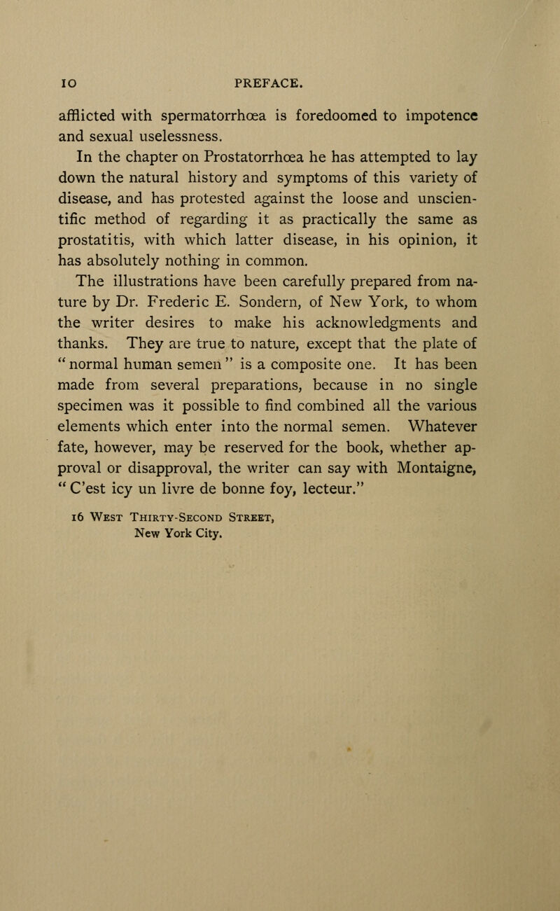 afflicted with spermatorrhoea is foredoomed to impotence and sexual uselessness. In the chapter on Prostatorrhcea he has attempted to lay down the natural history and symptoms of this variety of disease, and has protested against the loose and unscien- tific method of regarding it as practically the same as prostatitis, with which latter disease, in his opinion, it has absolutely nothing in common. The illustrations have been carefully prepared from na- ture by Dr. Frederic E. Sondern, of New York, to whom the writer desires to make his acknowledgments and thanks. They are true to nature, except that the plate of  normal human semen  is a composite one. It has been made from several preparations, because in no single specimen was it possible to find combined all the various elements which enter into the normal semen. Whatever fate, however, may be reserved for the book, whether ap- proval or disapproval, the writer can say with Montaigne,  C'est icy un livre de bonne foy, lecteur. 16 West Thirty-Second Street, New York City.