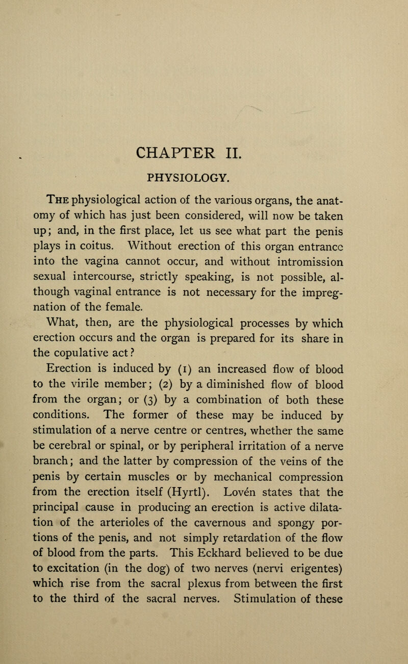 PHYSIOLOGY. The physiological action of the various organs, the anat- omy of which has just been considered, will now be taken up; and, in the first place, let us see what part the penis plays in coitus. Without erection of this organ entrance into the vagina cannot occur, and without intromission sexual intercourse, strictly speaking, is not possible, al- though vaginal entrance is not necessary for the impreg- nation of the female. What, then, are the physiological processes by which erection occurs and the organ is prepared for its share in the copulative act ? Erection is induced by (i) an increased flow of blood to the virile member; (2) by a diminished flow of blood from the organ; or (3) by a combination of both these conditions. The former of these may be induced by stimulation of a nerve centre or centres, whether the same be cerebral or spinal, or by peripheral irritation of a nerve branch; and the latter by compression of the veins of the penis by certain muscles or by mechanical compression from the erection itself (Hyrtl). Loven states that the principal cause in producing an erection is active dilata- tion of the arterioles of the cavernous and spongy por- tions of the penis, and not simply retardation of the flow of blood from the parts. This Eckhard believed to be due to excitation (in the dog) of two nerves (nervi erigentes) which rise from the sacral plexus from between the first to the third of the sacral nerves. Stimulation of these