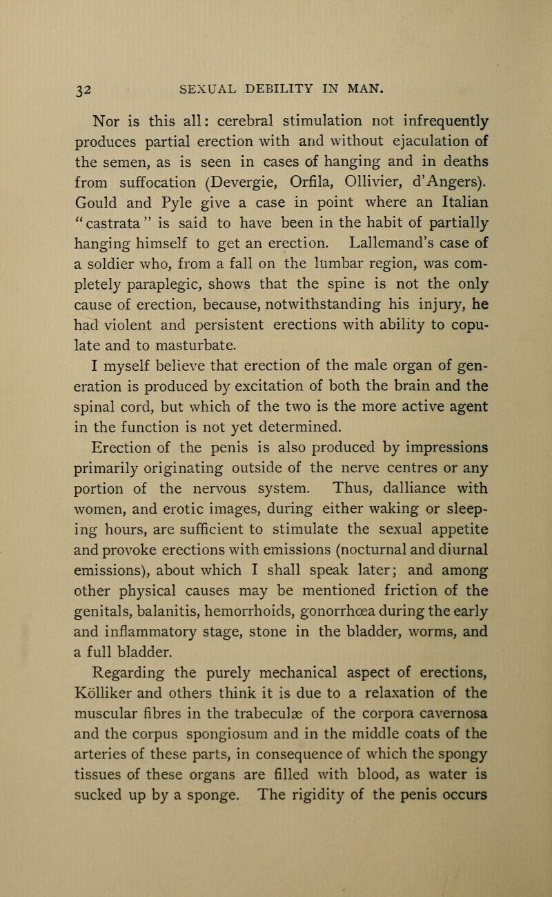 Nor is this all: cerebral stimulation not infrequently produces partial erection with and without ejaculation of the semen, as is seen in cases of hanging and in deaths from suffocation (Devergie, Orfila, Ollivier, d'Angers). Gould and Pyle give a case in point where an Italian castrata is said to have been in the habit of partially hanging himself to get an erection. Lallemand's case of a soldier who, from a fall on the lumbar region, was com- pletely paraplegic, shows that the spine is not the only cause of erection, because, notwithstanding his injury, he had violent and persistent erections with ability to copu- late and to masturbate. I myself believe that erection of the male organ of gen- eration is produced by excitation of both the brain and the spinal cord, but which of the two is the more active agent in the function is not yet determined. Erection of the penis is also produced by impressions primarily originating outside of the nerve centres or any portion of the nervous system. Thus, dalliance with women, and erotic images, during either waking or sleep- ing hours, are sufficient to stimulate the sexual appetite and provoke erections with emissions (nocturnal and diurnal emissions), about which I shall speak later; and among other physical causes may be mentioned friction of the genitals, balanitis, hemorrhoids, gonorrhoea during the early and inflammatory stage, stone in the bladder, worms, and a full bladder. Regarding the purely mechanical aspect of erections, Kolliker and others think it is due to a relaxation of the muscular fibres in the trabeculse of the corpora cavernosa and the corpus spongiosum and in the middle coats of the arteries of these parts, in consequence of which the spongy tissues of these organs are filled with blood, as water is sucked up by a sponge. The rigidity of the penis occurs