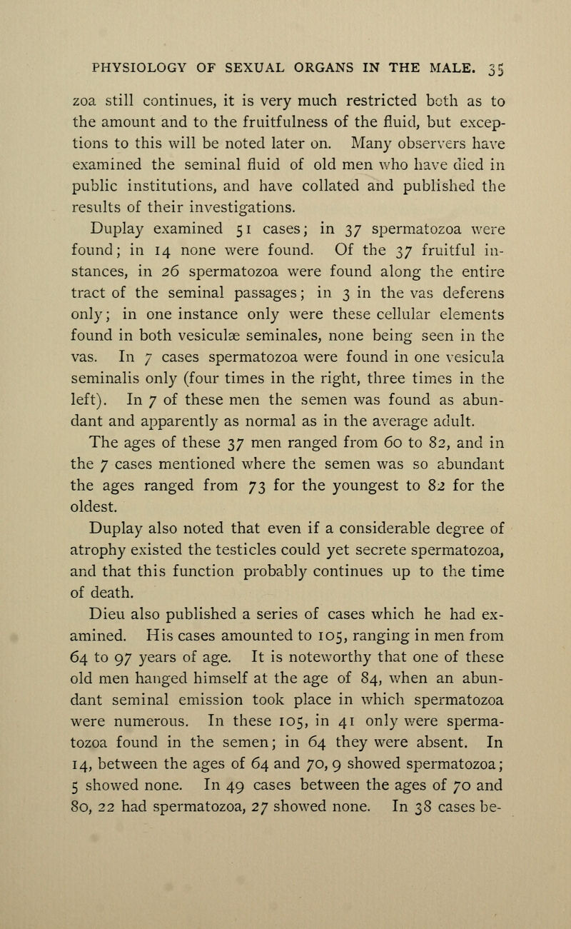 zoa still continues, it is very much restricted both as to the amount and to the fruitfulness of the fluid, but excep- tions to this will be noted later on. Many observers have examined the seminal fluid of old men who have died in public institutions, and have collated and published the results of their investigations. Duplay examined 51 cases; in 37 spermatozoa were found; in 14 none were found. Of the 37 fruitful in- stances, in 26 spermatozoa were found along the entire tract of the seminal passages; in 3 in the vas deferens only; in one instance only were these cellular elements found in both vesiculae seminales, none being seen in the vas. In 7 cases spermatozoa were found in one vesicula seminalis only (four times in the right, three times in the left). In 7 of these men the semen was found as abun- dant and apparently as normal as in the average adult. The ages of these 37 men ranged from 60 to 82, and in the 7 cases mentioned where the semen was so abundant the ages ranged from 73 for the youngest to 82 for the oldest. Duplay also noted that even if a considerable degree of atrophy existed the testicles could yet secrete spermatozoa, and that this function probably continues up to the time of death. Dieu also published a series of cases which he had ex- amined. His cases amounted to 105, ranging in men from 64 to 97 years of age. It is noteworthy that one of these old men hanged himself at the age of 84, when an abun- dant seminal emission took place in which spermatozoa were numerous. In these 105, in 41 only were sperma- tozoa found in the semen; in 64 they were absent. In 14, between the ages of 64 and 70, 9 showed spermatozoa; 5 showed none. In 49 cases between the ages of 70 and 80, 22 had spermatozoa, 2y showed none. In 38 cases be-