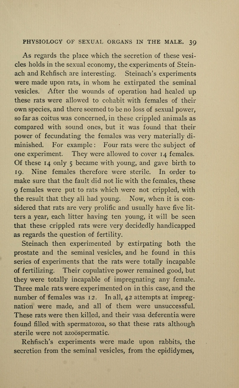 As regards the place which the secretion of these vesi- cles holds in the sexual economy, the experiments of Stein- ach and Rehfisch are interesting. Steinach's experiments were made upon rats, in whom he extirpated the seminal vesicles. After the wounds of operation had healed up these rats were allowed to cohabit with females of their own species, and there seemed to be no loss of sexual power, so far as coitus was concerned, in these crippled animals as compared with sound ones, but it was found that their power of fecundating the females was very materially di- minished. For example : Four rats were the subject of one experiment. They were allowed to cover 14 females. Of these 14 only 5 became with young, and gave birth to 19. Nine females therefore were sterile. In order to make sure that the fault did not lie with the females, these 9 females were put to rats which were not crippled, with the result that they all had young. Now, when it is con- sidered that rats are very prolific and usually have five lit- ters a year, each litter having ten young, it will be seen that these crippled rats were very decidedly handicapped as regards the question of fertility. Steinach then experimented by extirpating both the prostate and the seminal vesicles, and he found in this series of experiments that the rats were totally incapable of fertilizing. Their copulative power remained good, but they were totally incapable of impregnating any female. Three male rats were experimented on in this case, and the number of females was 12. In all, 42 attempts at impreg- nation were made, and all of them were unsuccessful. These rats were then killed, and their vasa deferentia were found filled with spermatozoa, so that these rats although sterile were not azoospermatic. Rehfisch's experiments were made upon rabbits, the secretion from the seminal vesicles, from the epididymes,