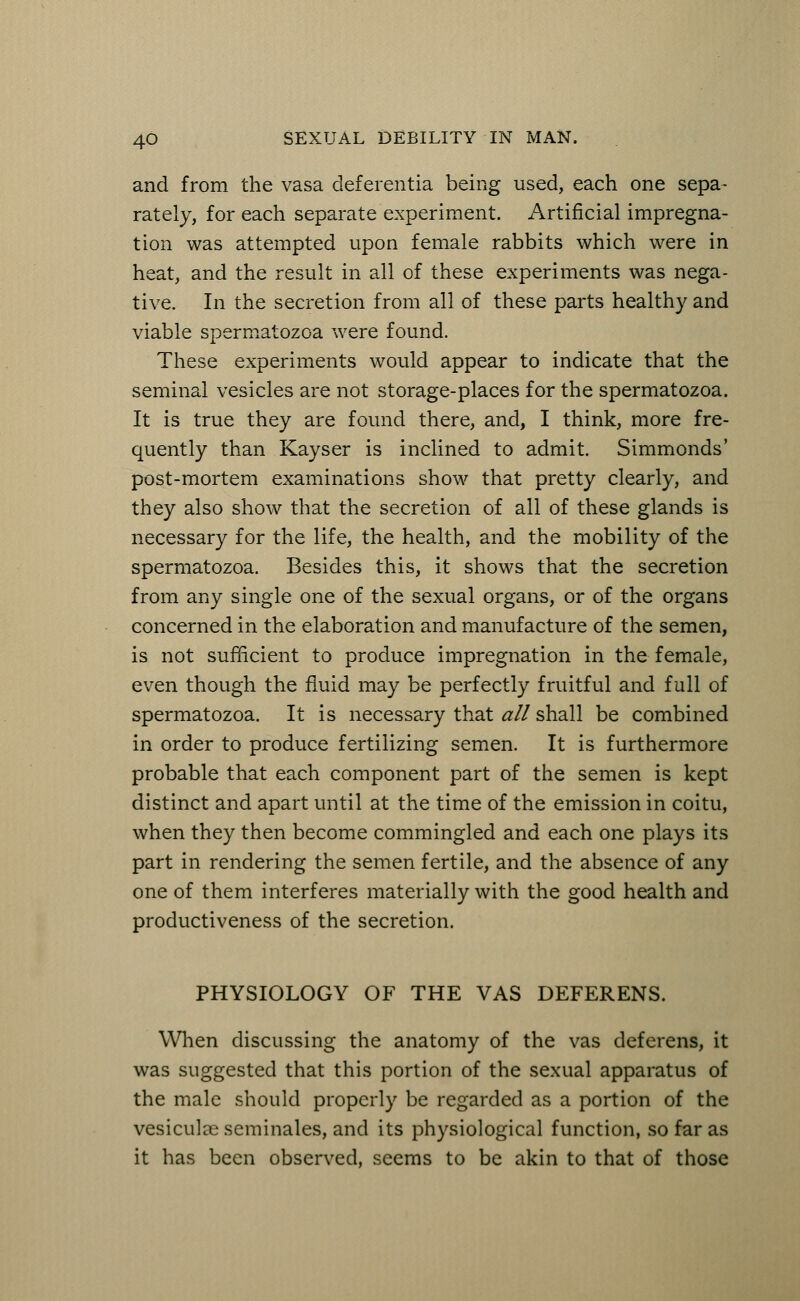 and from the vasa deferentia being used, each one sepa- rately, for each separate experiment. Artificial impregna- tion was attempted upon female rabbits which were in heat, and the result in all of these experiments was nega- tive. In the secretion from all of these parts healthy and viable spermatozoa were found. These experiments would appear to indicate that the seminal vesicles are not storage-places for the spermatozoa. It is true they are found there, and, I think, more fre- quently than Kayser is inclined to admit. Simmonds' post-mortem examinations show that pretty clearly, and they also show that the secretion of all of these glands is necessary for the life, the health, and the mobility of the spermatozoa. Besides this, it shows that the secretion from any single one of the sexual organs, or of the organs concerned in the elaboration and manufacture of the semen, is not sufficient to produce impregnation in the female, even though the fluid may be perfectly fruitful and full of spermatozoa. It is necessary that all shall be combined in order to produce fertilizing semen. It is furthermore probable that each component part of the semen is kept distinct and apart until at the time of the emission in coitu, when they then become commingled and each one plays its part in rendering the semen fertile, and the absence of any one of them interferes materially with the good health and productiveness of the secretion. PHYSIOLOGY OF THE VAS DEFERENS. When discussing the anatomy of the vas deferens, it was suggested that this portion of the sexual apparatus of the male should properly be regarded as a portion of the vesiculas seminales, and its physiological function, so far as it has been observed, seems to be akin to that of those