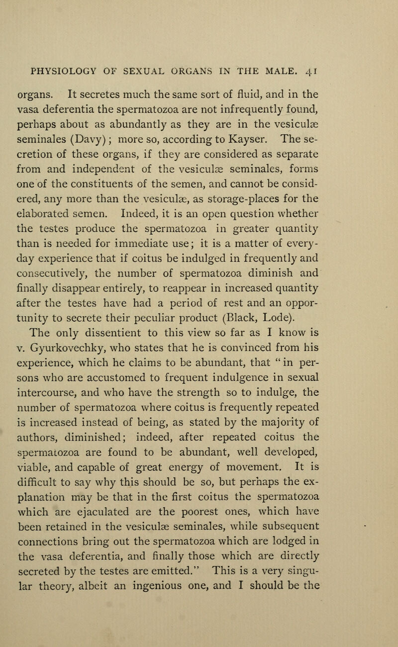 organs. It secretes much the same sort of fluid, and in the vasa deferentia the spermatozoa are not infrequently found, perhaps about as abundantly as they are in the vesiculae seminales (Davy); more so, according to Kayser. The se- cretion of these organs, if they are considered as separate from and independent of the vesiculae seminales, forms one of the constituents of the semen, and cannot be consid- ered, any more than the vesiculae, as storage-places for the elaborated semen. Indeed, it is an open question whether the testes produce the spermatozoa in greater quantity than is needed for immediate use; it is a matter of every- day experience that if coitus be indulged in frequently and consecutively, the number of spermatozoa diminish and finally disappear entirely, to reappear in increased quantity after the testes have had a period of rest and an oppor- tunity to secrete their peculiar product (Black, Lode). The only dissentient to this view so far as I know is v. Gyurkovechky, who states that he is convinced from his experience, which he claims to be abundant, that  in per- sons who are accustomed to frequent indulgence in sexual intercourse, and who have the strength so to indulge, the number of spermatozoa where coitus is frequently repeated is increased instead of being, as stated by the majority of authors, diminished; indeed, after repeated coitus the spermatozoa are found to be abundant, well developed, viable, and capable of great energy of movement. It is difficult to say why this should be so, but perhaps the ex- planation may be that in the first coitus the spermatozoa which are ejaculated are the poorest ones, which have been retained in the vesiculae seminales, while subsequent connections bring out the spermatozoa which are lodged in the vasa deferentia, and finally those which are directly secreted by the testes are emitted. This is a very singu- lar theory, albeit an ingenious one, and I should be the