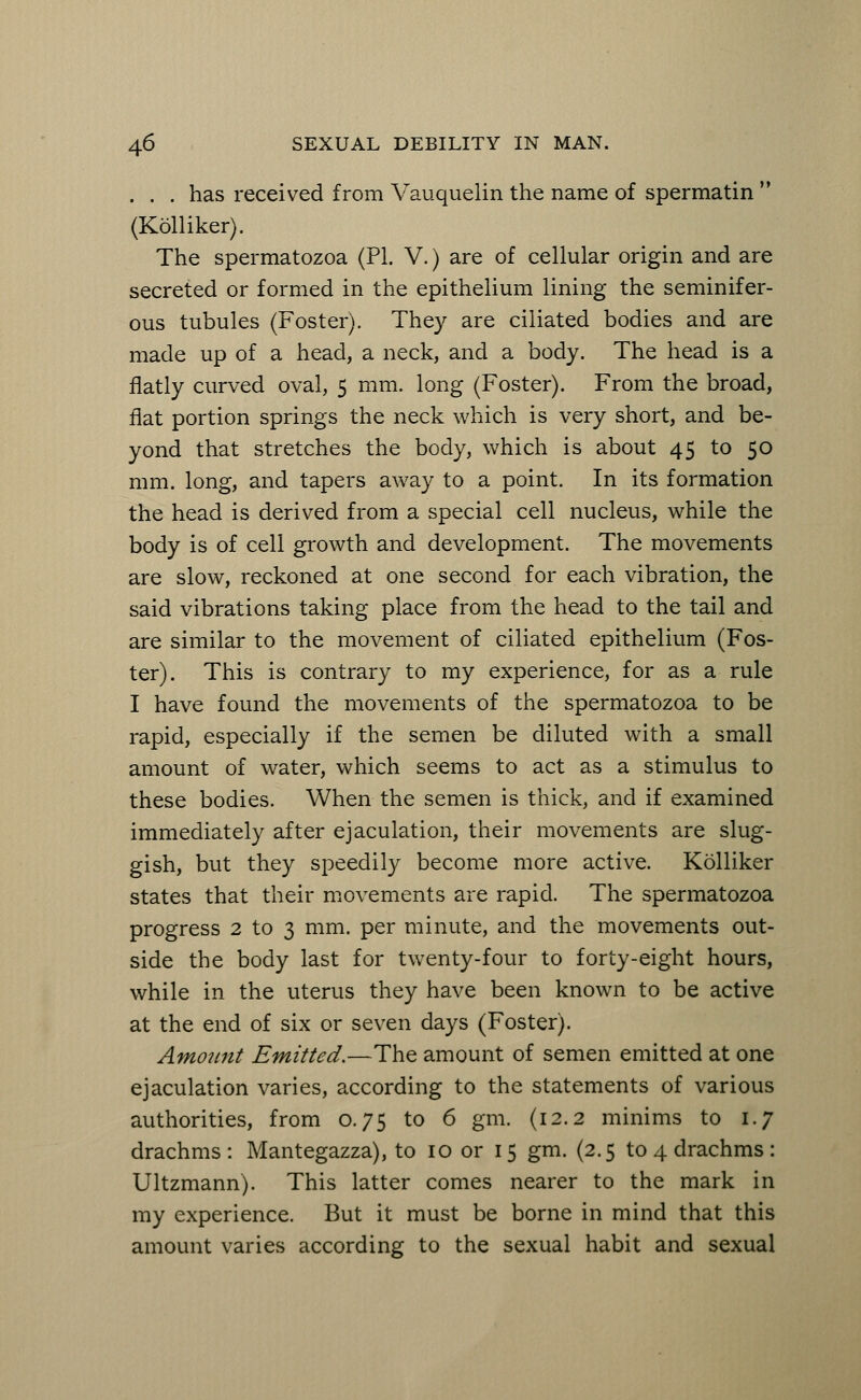 . . . has received from Vauquelin the name of spermatin  (Kolliker). The spermatozoa (PL V.) are of cellular origin and are secreted or formed in the epithelium lining the seminifer- ous tubules (Foster). They are ciliated bodies and are made up of a head, a neck, and a body. The head is a flatly curved oval, 5 mm. long (Foster). From the broad, flat portion springs the neck which is very short, and be- yond that stretches the body, which is about 45 to 50 mm. long, and tapers away to a point. In its formation the head is derived from a special cell nucleus, while the body is of cell growth and development. The movements are slow, reckoned at one second for each vibration, the said vibrations taking place from the head to the tail and are similar to the movement of ciliated epithelium (Fos- ter). This is contrary to my experience, for as a rule I have found the movements of the spermatozoa to be rapid, especially if the semen be diluted with a small amount of water, which seems to act as a stimulus to these bodies. When the semen is thick, and if examined immediately after ejaculation, their movements are slug- gish, but they speedily become more active. Kolliker states that their movements are rapid. The spermatozoa progress 2 to 3 mm. per minute, and the movements out- side the body last for twenty-four to forty-eight hours, while in the uterus they have been known to be active at the end of six or seven days (Foster). Amount Emitted.—The amount of semen emitted at one ejaculation varies, according to the statements of various authorities, from 0.75 to 6 gm. (12.2 minims to 1.7 drachms : Mantegazza), to 10 or 15 gm. (2.5 to 4 drachms : Ultzmann). This latter comes nearer to the mark in my experience. But it must be borne in mind that this amount varies according to the sexual habit and sexual