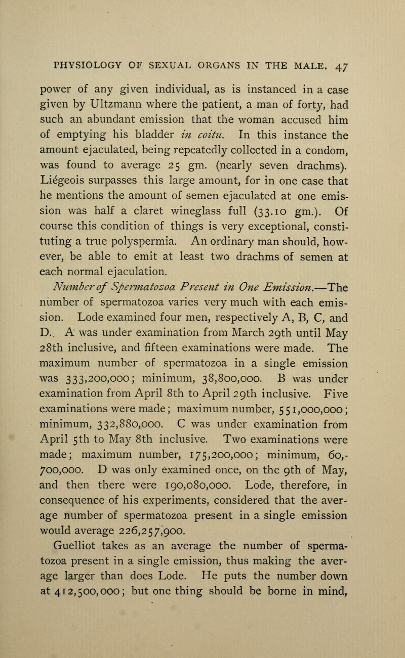 power of any given individual, as is instanced in a case given by Ultzmann where the patient, a man of forty, had such an abundant emission that the woman accused him of emptying his bladder in coitu. In this instance the amount ejaculated, being repeatedly collected in a condom, was found to average 25 gm. (nearly seven drachms). Liegeois surpasses this large amount, for in one case that he mentions the amount of semen ejaculated at one emis- sion was half a claret wineglass full (33.10 gm.). Of course this condition of things is very exceptional, consti- tuting a true polyspermia. An ordinary man should, how- ever, be able to emit at least two drachms of semen at each normal ejaculation. Number of Spermatozoa Present in One Emission.—The number of spermatozoa varies very much with each emis- sion. Lode examined four men, respectively A, B, C, and D.. A was under examination from March 29th until May 28th inclusive, and fifteen examinations were made. The maximum number of spermatozoa in a single emission was 333,200,000; minimum, 38,800,000. B was under examination from April 8th to April 29th inclusive. Five examinations were made; maximum number, 5 51,000,000; minimum, 332,880,000. C was under examination from April 5 th to May 8th inclusive. Two examinations were made; maximum number, 175,200,000; minimum, 60,- 700,000. D was only examined once, on the 9th of May, and then there were 190,080,000. Lode, therefore, in consequence of his experiments, considered that the aver- age number of spermatozoa present in a single emission would average 226,257,900. Guelliot takes as an average the number of sperma- tozoa present in a single emission, thus making the aver- age larger than does Lode. He puts the number down at 412,500,000; but one thing should be borne in mind,