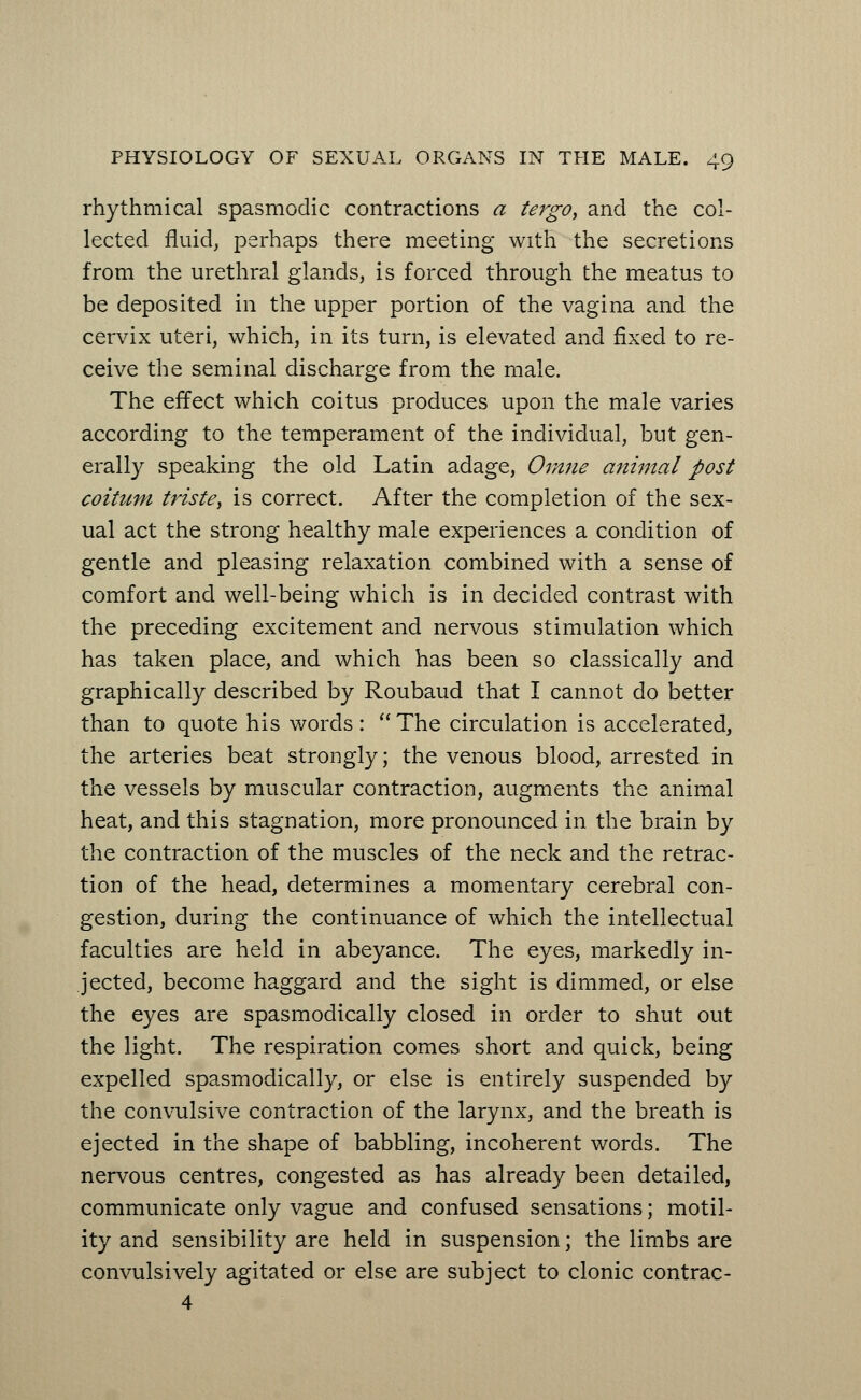 rhythmical spasmodic contractions a tergo, and the col- lected fluid, perhaps there meeting with the secretions from the urethral glands, is forced through the meatus to be deposited in the upper portion of the vagina and the cervix uteri, which, in its turn, is elevated and fixed to re- ceive the seminal discharge from the male. The effect which coitus produces upon the male varies according to the temperament of the individual, but gen- erally speaking the old Latin adage, Omne animal post coitum triste} is correct. After the completion of the sex- ual act the strong healthy male experiences a condition of gentle and pleasing relaxation combined with a sense of comfort and well-being which is in decided contrast with the preceding excitement and nervous stimulation which has taken place, and which has been so classically and graphically described by Roubaud that I cannot do better than to quote his words: The circulation is accelerated, the arteries beat strongly; the venous blood, arrested in the vessels by muscular contraction, augments the animal heat, and this stagnation, more pronounced in the brain by the contraction of the muscles of the neck and the retrac- tion of the head, determines a momentary cerebral con- gestion, during the continuance of which the intellectual faculties are held in abeyance. The eyes, markedly in- jected, become haggard and the sight is dimmed, or else the eyes are spasmodically closed in order to shut out the light. The respiration comes short and quick, being expelled spasmodically, or else is entirely suspended by the convulsive contraction of the larynx, and the breath is ejected in the shape of babbling, incoherent words. The nervous centres, congested as has already been detailed, communicate only vague and confused sensations; motil- ity and sensibility are held in suspension; the limbs are convulsively agitated or else are subject to clonic contrac- 4