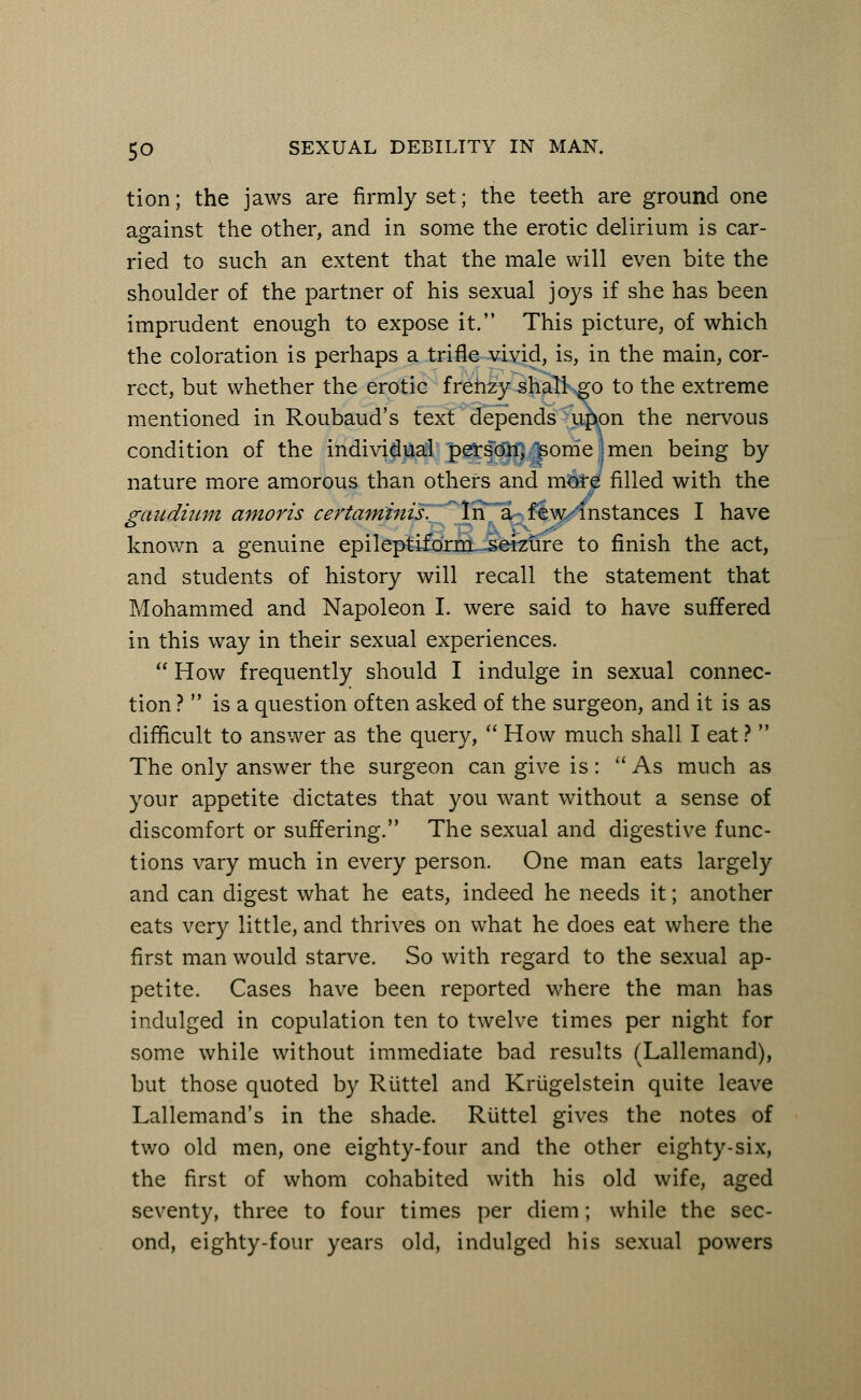 tion; the jaws are firmly set; the teeth are ground one against the other, and in some the erotic delirium is car- ried to such an extent that the male will even bite the shoulder of the partner of his sexual joys if she has been imprudent enough to expose it. This picture, of which the coloration is perhaps a trifle vivid, is, in the main, cor- rect, but whether the erotic frenzy shalkgo to the extreme mentioned in Roubaud's text depends u^pn the nervous condition of the individual person) Isome j men being by nature more amorous than others and more filled with the gaudium amoris certaminis. In a few-instances I have known a genuine epileptiform--seizure to finish the act, and students of history will recall the statement that Mohammed and Napoleon I. were said to have suffered in this way in their sexual experiences.  How frequently should I indulge in sexual connec- tion ?  is a question often asked of the surgeon, and it is as difficult to answer as the query,  How much shall I eat ?  The only answer the surgeon can give is: As much as your appetite dictates that you want without a sense of discomfort or suffering. The sexual and digestive func- tions vary much in every person. One man eats largely and can digest what he eats, indeed he needs it; another eats very little, and thrives on what he does eat where the first man would starve. So with regard to the sexual ap- petite. Cases have been reported where the man has indulged in copulation ten to twelve times per night for some while without immediate bad results (Lallemand), but those quoted by Riittel and Kriigelstein quite leave Lallemand's in the shade. Riittel gives the notes of two old men, one eighty-four and the other eighty-six, the first of whom cohabited with his old wife, aged seventy, three to four times per diem; while the sec- ond, eighty-four years old, indulged his sexual powers