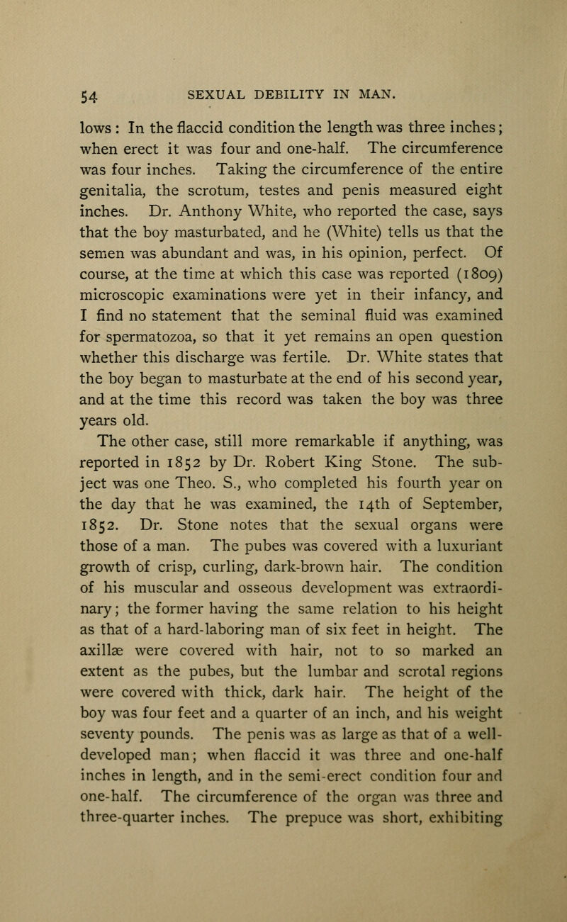 lows : In the flaccid condition the length was three inches; when erect it was four and one-half. The circumference was four inches. Taking the circumference of the entire genitalia, the scrotum, testes and penis measured eight inches. Dr. Anthony White, who reported the case, says that the boy masturbated, and he (White) tells us that the semen was abundant and was, in his opinion, perfect. Of course, at the time at which this case was reported (1809) microscopic examinations were yet in their infancy, and I find no statement that the seminal fluid was examined for spermatozoa, so that it yet remains an open question whether this discharge was fertile. Dr. White states that the boy began to masturbate at the end of his second year, and at the time this record was taken the boy was three years old. The other case, still more remarkable if anything, was reported in 1852 by Dr. Robert King Stone. The sub- ject was one Theo. S., who completed his fourth year on the day that he was examined, the 14th of September, 1852. Dr. Stone notes that the sexual organs were those of a man. The pubes was covered with a luxuriant growth of crisp, curling, dark-brown hair. The condition of his muscular and osseous development was extraordi- nary ; the former having the same relation to his height as that of a hard-laboring man of six feet in height. The axillae were covered with hair, not to so marked an extent as the pubes, but the lumbar and scrotal regions were covered with thick, dark hair. The height of the boy was four feet and a quarter of an inch, and his weight seventy pounds. The penis was as large as that of a well- developed man; when flaccid it was three and one-half inches in length, and in the semi-erect condition four and one-half. The circumference of the organ was three and three-quarter inches. The prepuce was short, exhibiting