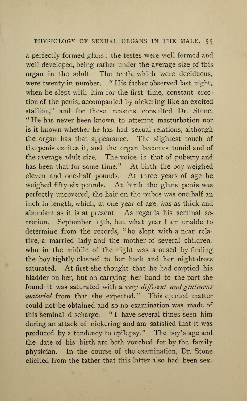 a perfectly formed glans; the testes were well formed and well developed, being rather under the average size of this organ in the adult. The teeth, which were deciduous, were twenty in number.  His father observed last night, when he slept with him for the first time, constant erec- tion of the penis, accompanied by nickering like an excited stallion, and for these reasons consulted Dr. Stone.  He has never been known to attempt masturbation nor is it known whether he has had sexual relations, although the organ has that appearance. The slightest touch of the penis excites it, and the organ becomes tumid and of the average adult size. The voice is that of puberty and has been that for some time. At birth the boy weighed eleven and one-half pounds. At three years of age he weighed fifty-six pounds. At birth the glans penis was perfectly uncovered, the hair on the pubes was one-half an inch in length, which, at one year of age, was as thick and abundant as it is at present. As regards his seminal se- cretion. September 13th, but what year I am unable to determine from the records,  he slept with a near rela- tive, a married lady and the mother of several children, who in the middle of the night was aroused by finding the boy tightly clasped to her back and her night-dress saturated. At first she thought that he had emptied his bladder on her, but on carrying her hand to the part she found it was saturated with a very different and glutinous material from that she expected. This ejected matter could not be obtained and so no examination was made of this seminal discharge.  I have several times seen him during an attack of nickering and am satisfied that it was produced by a tendency to epilepsy. The boy's age and the date of his birth are both vouched for by the family physician. In the course of the examination, Dr. Stone elicited from the father that this latter also had been sex-