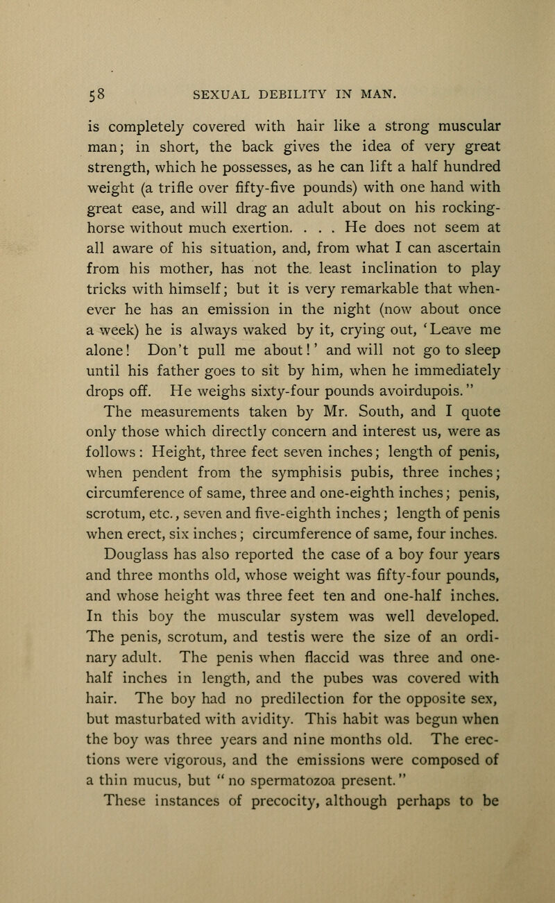 is completely covered with hair like a strong muscular man; in short, the back gives the idea of very great strength, which he possesses, as he can lift a half hundred weight (a trifle over fifty-five pounds) with one hand with great ease, and will drag an adult about on his rocking- horse without much exertion. ... He does not seem at all aware of his situation, and, from what I can ascertain from his mother, has not the. least inclination to play tricks with himself; but it is very remarkable that when- ever he has an emission in the night (now about once a week) he is always waked by it, crying out, ' Leave me alone! Don't pull me about!' and will not go to sleep until his father goes to sit by him, when he immediately drops off. He weighs sixty-four pounds avoirdupois. The measurements taken by Mr. South, and I quote only those which directly concern and interest us, were as follows : Height, three feet seven inches; length of penis, when pendent from the symphisis pubis, three inches; circumference of same, three and one-eighth inches; penis, scrotum, etc., seven and five-eighth inches; length of penis when erect, six inches; circumference of same, four inches. Douglass has also reported the case of a boy four years and three months old, whose weight was fifty-four pounds, and whose height was three feet ten and one-half inches. In this boy the muscular system was well developed. The penis, scrotum, and testis were the size of an ordi- nary adult. The penis when flaccid was three and one- half inches in length, and the pubes was covered with hair. The boy had no predilection for the opposite sex, but masturbated with avidity. This habit was begun when the boy was three years and nine months old. The erec- tions were vigorous, and the emissions were composed of a thin mucus, but no spermatozoa present. These instances of precocity, although perhaps to be