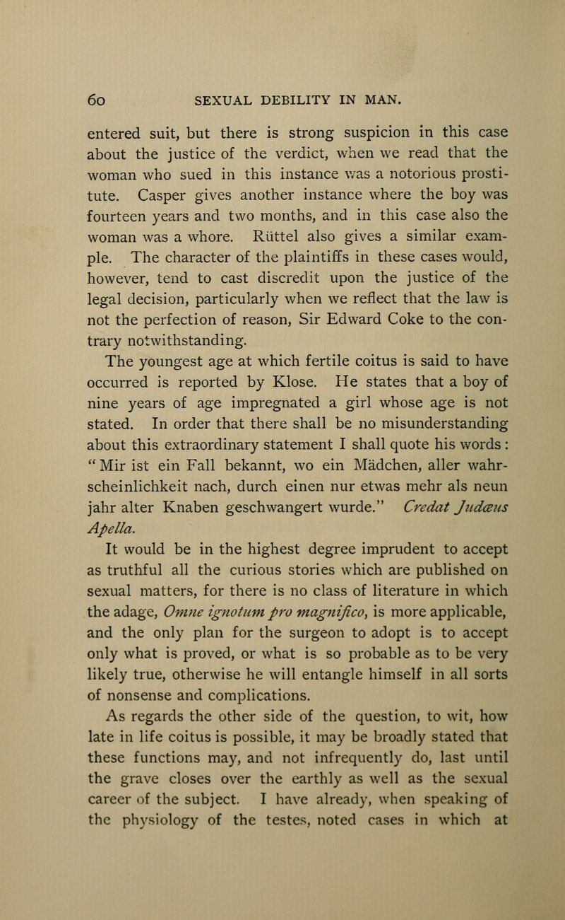 entered suit, but there is strong suspicion in this case about the justice of the verdict, when we read that the woman who sued in this instance was a notorious prosti- tute. Casper gives another instance where the boy was fourteen years and two months, and in this case also the woman was a whore. Riittel also gives a similar exam- ple. The character of the plaintiffs in these cases would, however, tend to cast discredit upon the justice of the legal decision, particularly when we reflect that the law is not the perfection of reason, Sir Edward Coke to the con- trary notwithstanding. The youngest age at which fertile coitus is said to have occurred is reported by Klose. He states that a boy of nine years of age impregnated a girl whose age is not stated. In order that there shall be no misunderstanding about this extraordinary statement I shall quote his words :  Mir ist ein Fall bekannt, wo ein Madchen, aller wahr- scheinlichkeit nach, durch einen nur etwas mehr als neun jahr alter Knaben geschwangert wurde. Credat Jiidceus Apella. It would be in the highest degree imprudent to accept as truthful all the curious stories which are published on sexual matters, for there is no class of literature in which the adage, Omne ignotum pro tnagnifico, is more applicable, and the only plan for the surgeon to adopt is to accept only what is proved, or what is so probable as to be very likely true, otherwise he will entangle himself in all sorts of nonsense and complications. As regards the other side of the question, to wit, how late in life coitus is possible, it may be broadly stated that these functions may, and not infrequently do, last until the grave closes over the earthly as well as the sexual career of the subject. I have already, when speaking of the physiology of the testes, noted cases in which at