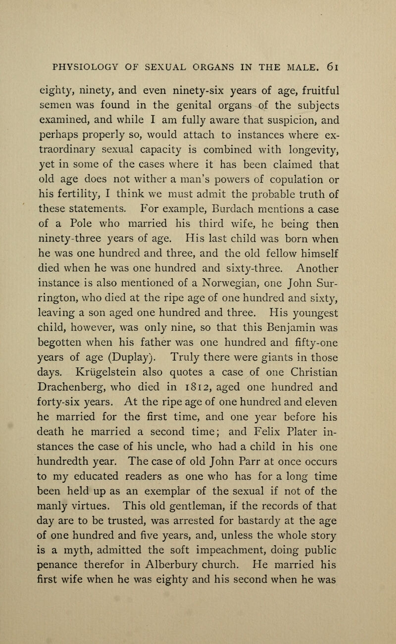 eighty, ninety, and even ninety-six years of age, fruitful semen was found in the genital organs of the subjects examined, and while I am fully aware that suspicion, and perhaps properly so, would attach to instances where ex- traordinary sexual capacity is combined with longevity, yet in some of the cases where it has been claimed that old age does not wither a man's powers of copulation or his fertility, I think we must admit the probable truth of these statements. For example, Burdach mentions a case of a Pole who married his third wife, he being then ninety-three years of age. His last child was born when he was one hundred and three, and the old fellow himself died when he was one hundred and sixty-three. Another instance is also mentioned of a Norwegian, one John Sur- rington, who died at the ripe age of one hundred and sixty, leaving a son aged one hundred and three. His youngest child, however, was only nine, so that this Benjamin was begotten when his father was one hundred and fifty-one years of age (Duplay). Truly there were giants in those days. Kriigelstein also quotes a case of one Christian Drachenberg, who died in 1812, aged one hundred and forty-six years. At the ripe age of one hundred and eleven he married for the first time, and one year before his death he married a second time; and Felix Plater in- stances the case of his uncle, who had a child in his one hundredth year. The case of old John Parr at once occurs to my educated readers as one who has for a long time been held up as an exemplar of the sexual if not of the manly virtues. This old gentleman, if the records of that day are to be trusted, was arrested for bastardy at the age of one hundred and five years, and, unless the whole story is a myth, admitted the soft impeachment, doing public penance therefor in Alberbury church. He married his first wife when he was eighty and his second when he was