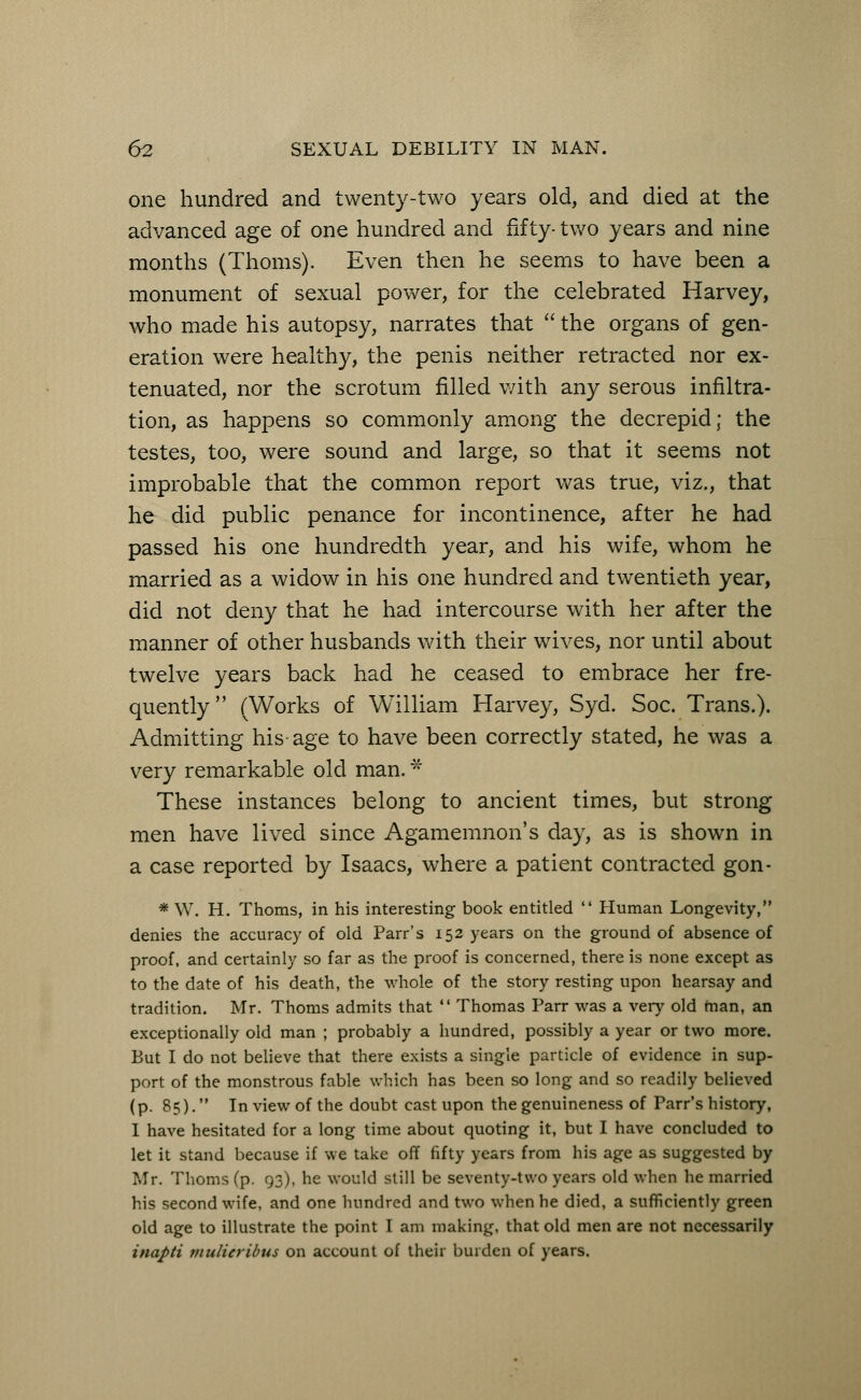 one hundred and twenty-two years old, and died at the advanced age of one hundred and fifty- two years and nine months (Thorns). Even then he seems to have been a monument of sexual power, for the celebrated Harvey, who made his autopsy, narrates that  the organs of gen- eration were healthy, the penis neither retracted nor ex- tenuated, nor the scrotum filled with any serous infiltra- tion, as happens so commonly among the decrepid; the testes, too, were sound and large, so that it seems not improbable that the common report was true, viz., that he did public penance for incontinence, after he had passed his one hundredth year, and his wife, whom he married as a widow in his one hundred and twentieth year, did not deny that he had intercourse with her after the manner of other husbands with their wives, nor until about twelve years back had he ceased to embrace her fre- quently (Works of William Harvey, Syd. Soc. Trans.). Admitting his age to have been correctly stated, he was a very remarkable old man. * These instances belong to ancient times, but strong men have lived since Agamemnon's day, as is shown in a case reported by Isaacs, where a patient contracted gon- * W. H. Thorns, in his interesting book entitled  Human Longevity, denies the accuracy of old Parr's 152 years on the ground of absence of proof, and certainly so far as the proof is concerned, there is none except as to the date of his death, the whole of the story resting upon hearsay and tradition. Mr. Thorns admits that  Thomas Parr was a very old man, an exceptionally old man ; probably a hundred, possibly a year or two more. But I do not believe that there exists a single particle of evidence in sup- port of the monstrous fable which has been so long and so readily believed (p. 85). In view of the doubt cast upon the genuineness of Parr's history, I have hesitated for a long time about quoting it, but I have concluded to let it stand because if we take off fifty years from his age as suggested by Mr. Thorns (p. 93), he would still be seventy-two years old when he married his second wife, and one hundred and two when he died, a sufficiently green old age to illustrate the point I am making, that old men are not necessarily inapti midierlbus on account of their burden of years.