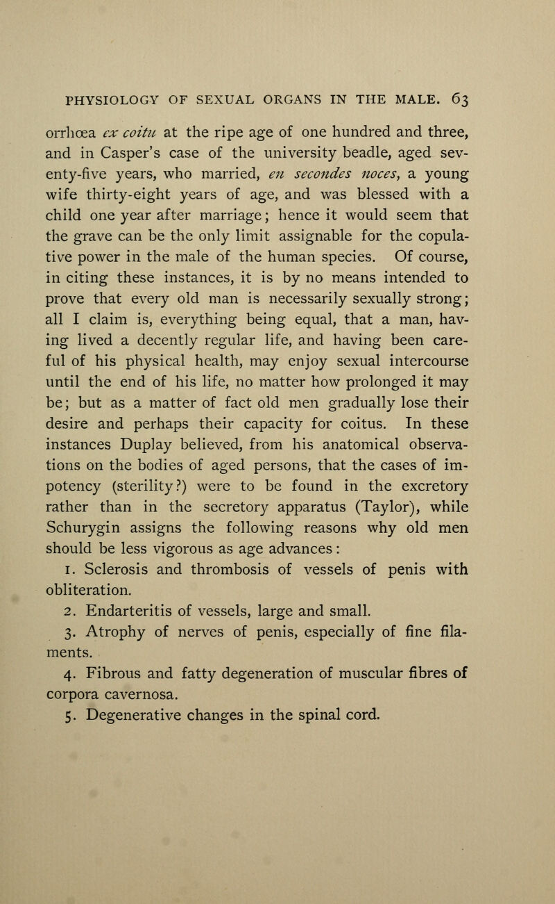 orrhoea ex coitu at the ripe age of one hundred and three, and in Casper's case of the university beadle, aged sev- enty-five years, who married, en secondes noces, a young wife thirty-eight years of age, and was blessed with a child one year after marriage; hence it would seem that the grave can be the only limit assignable for the copula- tive power in the male of the human species. Of course, in citing these instances, it is by no means intended to prove that every old man is necessarily sexually strong; all I claim is, everything being equal, that a man, hav- ing lived a decently regular life, and having been care- ful of his physical health, may enjoy sexual intercourse until the end of his life, no matter how prolonged it may be; but as a matter of fact old men gradually lose their desire and perhaps their capacity for coitus. In these instances Duplay believed, from his anatomical observa- tions on the bodies of aged persons, that the cases of im- potency (sterility?) were to be found in the excretory rather than in the secretory apparatus (Taylor), while Schurygin assigns the following reasons why old men should be less vigorous as age advances: 1. Sclerosis and thrombosis of vessels of penis with obliteration. 2. Endarteritis of vessels, large and small. 3. Atrophy of nerves of penis, especially of fine fila- ments. 4. Fibrous and fatty degeneration of muscular fibres of corpora cavernosa. 5. Degenerative changes in the spinal cord.