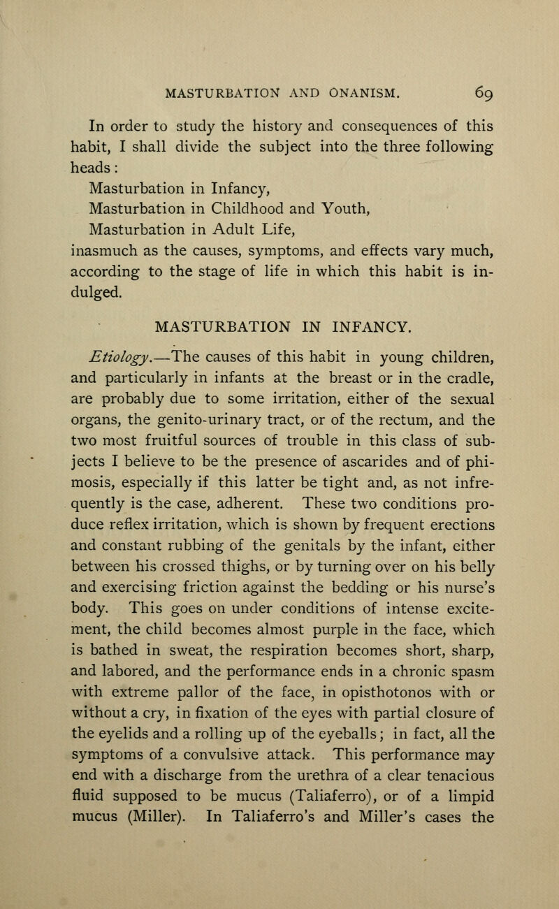 In order to study the history and consequences of this habit, I shall divide the subject into the three following heads: Masturbation in Infancy, Masturbation in Childhood and Youth, Masturbation in Adult Life, inasmuch as the causes, symptoms, and effects vary much, according to the stage of life in which this habit is in- dulged. MASTURBATION IN INFANCY. Etiology.—The causes of this habit in young children, and particularly in infants at the breast or in the cradle, are probably due to some irritation, either of the sexual organs, the genito-urinary tract, or of the rectum, and the two most fruitful sources of trouble in this class of sub- jects I believe to be the presence of ascarides and of phi- mosis, especially if this latter be tight and, as not infre- quently is the case, adherent. These two conditions pro- duce reflex irritation, which is shown by frequent erections and constant rubbing of the genitals by the infant, either between his crossed thighs, or by turning over on his belly and exercising friction against the bedding or his nurse's body. This goes on under conditions of intense excite- ment, the child becomes almost purple in the face, which is bathed in sweat, the respiration becomes short, sharp, and labored, and the performance ends in a chronic spasm with extreme pallor of the face, in opisthotonos with or without a cry, in fixation of the eyes with partial closure of the eyelids and a rolling up of the eyeballs; in fact, all the symptoms of a convulsive attack. This performance may end with a discharge from the urethra of a clear tenacious fluid supposed to be mucus (Taliaferro), or of a limpid mucus (Miller). In Taliaferro's and Miller's cases the