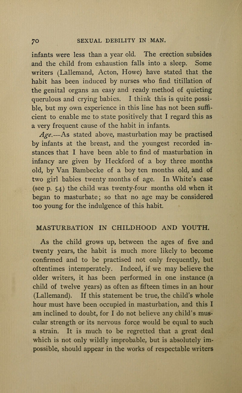 infants were less than a year old. The erection subsides and the child from exhaustion falls into a sleep. Some writers (Lallemand, Acton, Howe) have stated that the habit has been induced by nurses who find titillation of the genital organs an easy and ready method of quieting querulous and crying babies. I think this is quite possi- ble, but my own experience in this line has not been suffi- cient to enable me to state positively that I regard this as a very frequent cause of the habit in infants. Age.—As stated above, masturbation may be practised by infants at the breast, and the youngest recorded in- stances that I have been able to find of masturbation in infancy are given by Heckford of a boy three months old, by Van Bambecke of a boy ten months old, and of two girl babies twenty months of age. In White's case (see p. 54) the child was twenty-four months old when it began to masturbate; so that no age may be considered too young for the indulgence of this habit. MASTURBATION IN CHILDHOOD AND YOUTH. As the child grows up, between the ages of five and twenty years, the habit is much more likely to become confirmed and to be practised not only frequently, but oftentimes intemperately. Indeed, if we may believe the older writers, it has been performed in one instance (a child of twelve years) as often as fifteen times in an hour (Lallemand). If this statement be true, the child's whole hour must have been occupied in masturbation, and this I am inclined to doubt, for I do not believe any child's mus- cular strength or its nervous force would be equal to such a strain. It is much to be regretted that a great deal which is not only wildly improbable, but is absolutely im- possible, should appear in the works of respectable writers