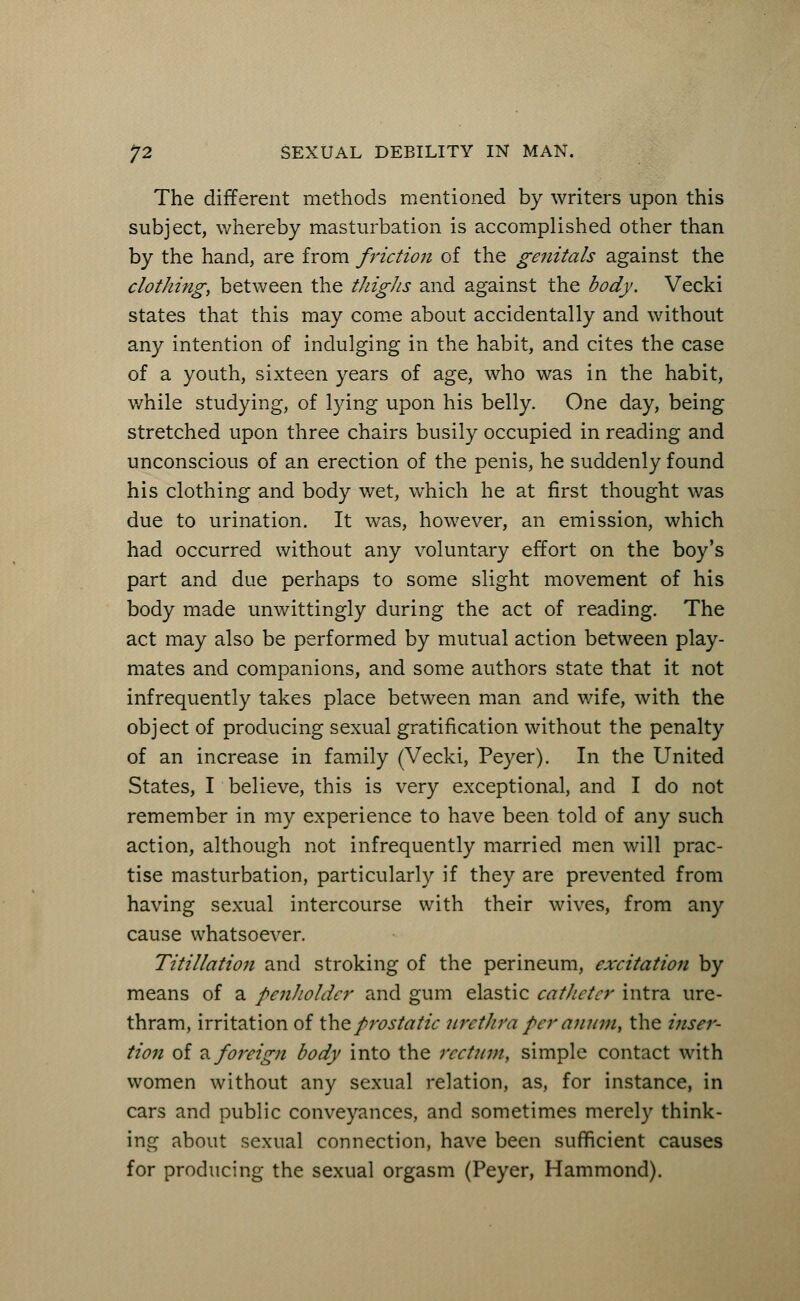 The different methods mentioned by writers upon this subject, whereby masturbation is accomplished other than by the hand, are from friction of the genitals against the clothing, between the thighs and against the body. Vecki states that this may come about accidentally and without any intention of indulging in the habit, and cites the case of a youth, sixteen years of age, who was in the habit, while studying, of lying upon his belly. One day, being stretched upon three chairs busily occupied in reading and unconscious of an erection of the penis, he suddenly found his clothing and body wet, which he at first thought was due to urination. It was, however, an emission, which had occurred without any voluntary effort on the boy's part and due perhaps to some slight movement of his body made unwittingly during the act of reading. The act may also be performed by mutual action between play- mates and companions, and some authors state that it not infrequently takes place between man and wife, with the object of producing sexual gratification without the penalty of an increase in family (Vecki, Peyer). In the United States, I believe, this is very exceptional, and I do not remember in my experience to have been told of any such action, although not infrequently married men will prac- tise masturbation, particularly if they are prevented from having sexual intercourse with their wives, from any cause whatsoever. Titillation and stroking of the perineum, excitation by means of a penholder and gum elastic catheter intra ure- thram, irritation of the prostatic urethra per anum, the inser- tion of a. foreign body into the rectum, simple contact with women without any sexual relation, as, for instance, in cars and public conveyances, and sometimes merely think- ing about sexual connection, have been sufficient causes for producing the sexual orgasm (Peyer, Hammond).