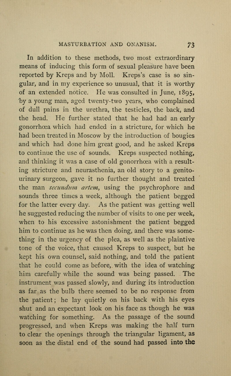 In addition to these methods, two most extraordinary means of inducing this form of sexual pleasure have been reported by Kreps and by Moll. Kreps's case is so sin- gular, and in my experience so unusual, that it is worthy of an extended notice. He was consulted in June, 1895, by a young man, aged twenty-two years, who complained of dull pains in the urethra, the testicles, the back, and the head. He further stated that he had had an early gonorrhoea which had ended in a stricture, for which he had been treated in Moscow by the introduction of bougies and which had done him great good, and he asked Kreps to continue the use of sounds. Kreps suspected nothing, and thinking it was a case of old gonorrhoea with a result- ing stricture and neurasthenia, an old story to a genito- urinary surgeon, gave it no further thought and treated the man secundum artem, using the psychrophore and sounds three times a week, although the patient begged for the latter every day. As the patient was getting well he suggested reducing the number of visits to one per week, when to his excessive astonishment the patient begged him to continue as he was then doing, and there was some- thing in the urgency of the plea, as well as the plaintive tone of the voice, that caused Kreps to suspect, but he kept his own counsel, said nothing, and told the patient that he could come as before, with the idea of watching him carefully while the sound was being passed. . The instrument was passed slowly, and during its introduction as far as the bulb there seemed to be no response from the patient; he lay quietly on his back with his eyes shut and an expectant look on his face as though he was watching for something. As the passage of the sound progressed, and when Kreps was making the half turn to clear the openings through the triangular ligament, as soon as the distal end of the sound had passed into the