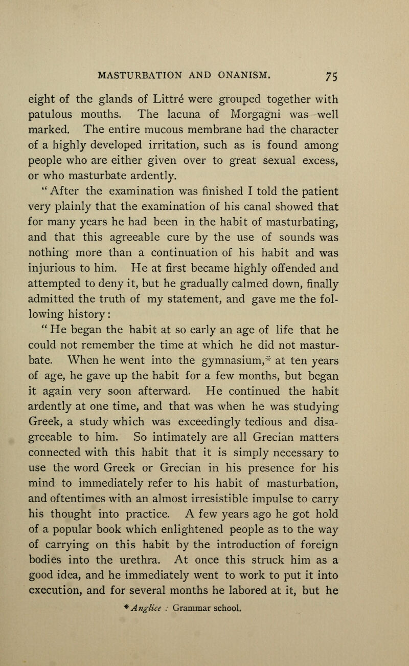 eight of the glands of Littre were grouped together with patulous mouths. The lacuna of Morgagni was well marked. The entire mucous membrane had the character of a highly developed irritation, such as is found among people who are either given over to great sexual excess, or who masturbate ardently.  After the examination was finished I told the patient very plainly that the examination of his canal showed that for many years he had been in the habit of masturbating, and that this agreeable cure by the use of sounds was nothing more than a continuation of his habit and was injurious to him. He at first became highly offended and attempted to deny it, but he gradually calmed down, finally admitted the truth of my statement, and gave me the fol- lowing history:  He began the habit at so early an age of life that he could not remember the time at which he did not mastur- bate. When he went into the gymnasium,* at ten years of age, he gave up the habit for a few months, but began it again very soon afterward. He continued the habit ardently at one time, and that was when he was studying Greek, a study which was exceedingly tedious and disa- greeable to him. So intimately are all Grecian matters connected with this habit that it is simply necessary to use the word Greek or Grecian in his presence for his mind to immediately refer to his habit of masturbation, and oftentimes with an almost irresistible impulse to carry his thought into practice. A few years ago he got hold of a popular book which enlightened people as to the way of carrying on this habit by the introduction of foreign bodies into the urethra. At once this struck him as a good idea, and he immediately went to work to put it into execution, and for several months he labored at it, but he * Anglice : Grammar school.
