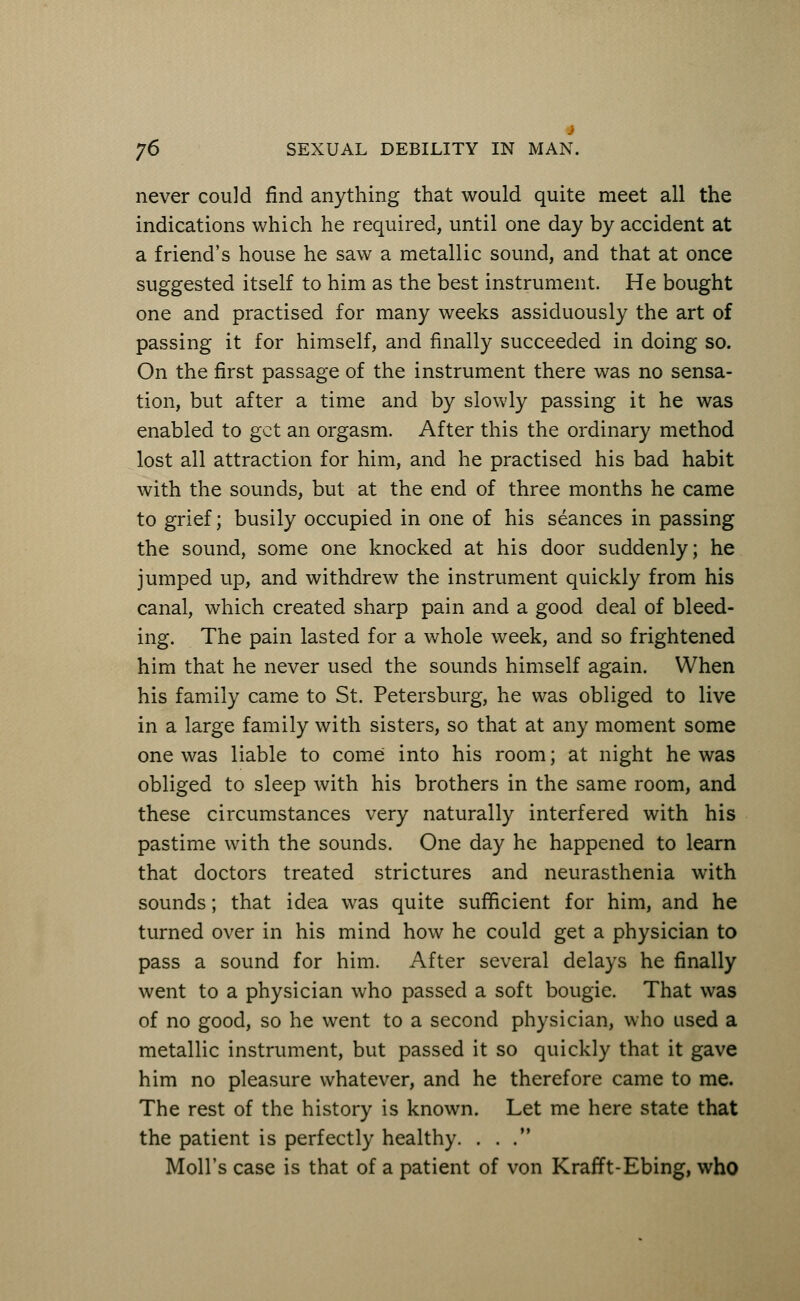 4 j6 SEXUAL DEBILITY IN MAN. never could find anything that would quite meet all the indications which he required, until one day by accident at a friend's house he saw a metallic sound, and that at once suggested itself to him as the best instrument. He bought one and practised for many weeks assiduously the art of passing it for himself, and finally succeeded in doing so. On the first passage of the instrument there was no sensa- tion, but after a time and by slowly passing it he was enabled to get an orgasm. After this the ordinary method lost all attraction for him, and he practised his bad habit with the sounds, but at the end of three months he came to grief; busily occupied in one of his seances in passing the sound, some one knocked at his door suddenly; he jumped up, and withdrew the instrument quickly from his canal, which created sharp pain and a good deal of bleed- ing. The pain lasted for a whole week, and so frightened him that he never used the sounds himself again. When his family came to St. Petersburg, he was obliged to live in a large family with sisters, so that at any moment some one was liable to come into his room; at night he was obliged to sleep with his brothers in the same room, and these circumstances very naturally interfered with his pastime with the sounds. One day he happened to learn that doctors treated strictures and neurasthenia with sounds; that idea was quite sufficient for him, and he turned over in his mind how he could get a physician to pass a sound for him. After several delays he finally went to a physician who passed a soft bougie. That was of no good, so he went to a second physician, who used a metallic instrument, but passed it so quickly that it gave him no pleasure whatever, and he therefore came to me. The rest of the history is known. Let me here state that the patient is perfectly healthy. ... Moll's case is that of a patient of von Krafft-Ebing, who
