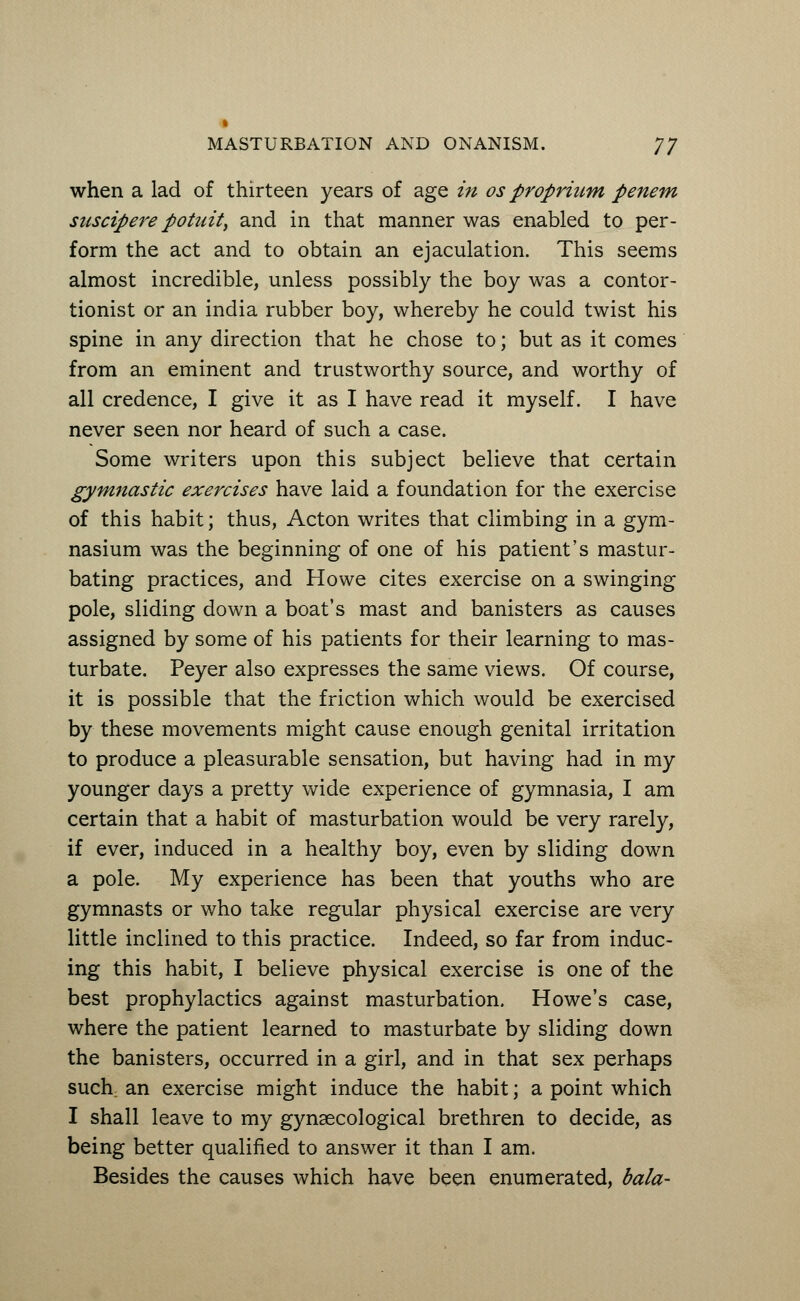 when a lad of thirteen years of age in os propriurn penem suscipere potuit, and in that manner was enabled to per- form the act and to obtain an ejaculation. This seems almost incredible, unless possibly the boy was a contor- tionist or an india rubber boy, whereby he could twist his spine in any direction that he chose to; but as it comes from an eminent and trustworthy source, and worthy of all credence, I give it as I have read it myself. I have never seen nor heard of such a case. Some writers upon this subject believe that certain gymnastic exercises have laid a foundation for the exercise of this habit; thus, Acton writes that climbing in a gym- nasium was the beginning of one of his patient's mastur- bating practices, and Howe cites exercise on a swinging pole, sliding down a boat's mast and banisters as causes assigned by some of his patients for their learning to mas- turbate. Peyer also expresses the same views. Of course, it is possible that the friction which would be exercised by these movements might cause enough genital irritation to produce a pleasurable sensation, but having had in my younger days a pretty wide experience of gymnasia, I am certain that a habit of masturbation would be very rarely, if ever, induced in a healthy boy, even by sliding down a pole. My experience has been that youths who are gymnasts or who take regular physical exercise are very little inclined to this practice. Indeed, so far from induc- ing this habit, I believe physical exercise is one of the best prophylactics against masturbation. Howe's case, where the patient learned to masturbate by sliding down the banisters, occurred in a girl, and in that sex perhaps such, an exercise might induce the habit; a point which I shall leave to my gynaecological brethren to decide, as being better qualified to answer it than I am. Besides the causes which have been enumerated, bala-