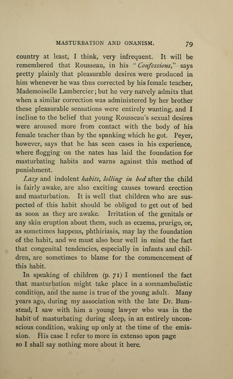 country at least, I think, very infrequent. It will be remembered that Rousseau, in his  Confessions says pretty plainly that pleasurable desires were produced in him whenever he was thus corrected by his female teacher, Mademoiselle Lambercier; but he very naively admits that when a similar correction was administered by her brother these pleasurable sensations were entirely wanting, and I incline to the belief that young Rousseau's sexual desires were aroused more from contact with the body of his female teacher than by the spanking which he got. Peyer, however, says that he has seen cases in his experience, where flogging on the nates has laid the foundation for masturbating habits and warns against this method of punishment. Lazy and indolent habits, lolling in bed after the child is fairly awake, are also exciting causes toward erection and masturbation. It is well that children who are sus- pected of this habit should be obliged to get out of bed as soon as they are awake. Irritation of the genitals or any skin eruption about them, such as eczema, prurigo, or, as sometimes happens, phthiriasis, may lay the foundation of the habit, and we must also bear well in mind the fact that congenital tendencies, especially in infants and chil- dren, are sometimes to blame for the commencement of this habit. In speaking of children (p. 71) I mentioned the fact that masturbation might take place in a somnambulistic condition, and the same is true of the young adult. Many years ago, during my association with the late Dr. Bum- stead, I saw with him a young lawyer who was in the habit of masturbating during sleep, in an entirely uncon- scious condition, waking up only at the time of the emis- sion. His case I refer to more in extenso upon page so I shall say nothing more about it here.