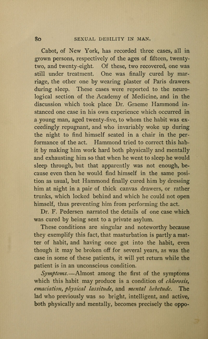 Cabot, of New York, has recorded three cases, all in grown persons, respectively of the ages of fifteen, twenty- two, and twenty-eight. Of these, two recovered, one was still under treatment. One was finally cured by mar- riage, the other one by wearing plaster of Paris drawers during sleep. These cases were reported to the neuro- logical section of the Academy of Medicine, and in the discussion which took place Dr. Graeme Hammond in- stanced one case in his own experience which occurred in a young man, aged twenty-five, to whom the habit was ex- ceedingly repugnant, and who invariably woke up during the night to find himself seated in a chair in the per- formance of the act. Hammond tried to correct this hab- it by making him work hard both physically and mentally and exhausting him so that when he went to sleep he would sleep through, but that apparently was not enough, be- cause even then he would find himself in the same posi- tion as usual, but Hammond finally cured him by dressing him at night in a pair of thick canvas drawers, or rather trunks, which locked behind and which he could not open himself, thus preventing him from performing the act. Dr. F. Pedersen narrated the details of one case which was cured by being sent to a private asylum. These conditions are singular and noteworthy because they exemplify this fact, that masturbation is partly a mat- ter of habit, and having once got into the habit, even though it may be broken off for several years, as was the case in some of these patients, it will yet return while the patient is in an unconscious condition. Symptoms.—Almost among the first of the symptoms which this habit may produce is a condition of chlorosis, emaciation, physical lassitude, and mental hebetude. The lad who previously was so bright, intelligent, and active, both physically and mentally, becomes precisely the oppo-