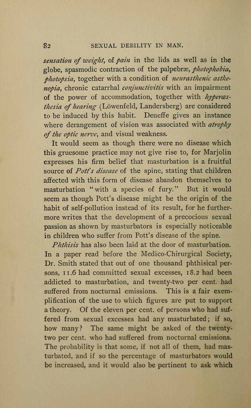 sensation of weight, of pain in the lids as well as in the globe, spasmodic contraction of the palpebral, photophobia, photopsia, together with a condition of neurasthenic asthe- nopia, chronic catarrhal conjunctivitis with an impairment of the power of accommodation, together with hyperes- thesia of hearing (Lowenfeld, Landersberg) are considered to be induced by this habit. DenefTe gives an instance where derangement of vision was associated with atrophy of the optic nerve, and visual weakness. It would seem as though there were no disease which this gruesome practice may not give rise to, for Marjolin expresses his firm belief that masturbation is a fruitful source of Potfs disease of the spine, stating that children affected with this form of disease abandon themselves to masturbation with a species of fury. But it would seem as though Pott's disease might be the origin of the habit of self-pollution instead of its result, for he further- more writes that the development of a precocious sexual passion as shown by masturbators is especially noticeable in children who suffer from Pott's disease of the spine. Phthisis has also been laid at the door of masturbation. In a paper read before the Medico-Chirurgical Society, Dr. Smith stated that out of one thousand phthisical per- sons, 11.6 had committed sexual excesses, 18.2 had been addicted to masturbation, and twenty-two per cent, had suffered from nocturnal emissions. This is a fair exem- plification of the use to which figures are put to support a theory. Of the eleven per cent, of persons who had suf- fered from sexual excesses had any masturbated; if so, how many? The same might be asked of the twenty- two per cent, who had suffered from nocturnal emissions. The probability is that some, if not all of them, had mas- turbated, and if so the percentage of masturbators would be increased, and it would also be pertinent to ask which