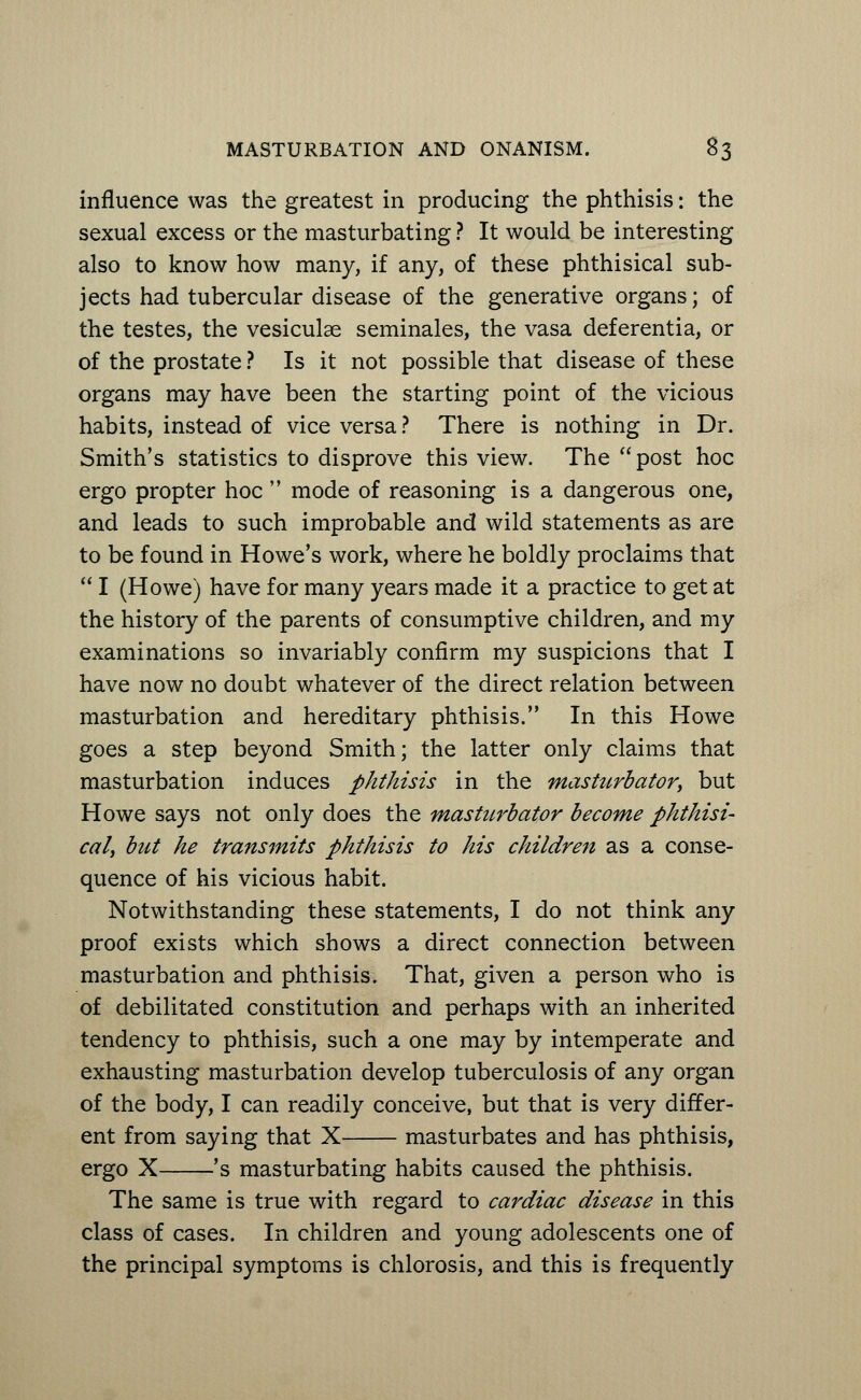 influence was the greatest in producing the phthisis: the sexual excess or the masturbating ? It would be interesting also to know how many, if any, of these phthisical sub- jects had tubercular disease of the generative organs; of the testes, the vesiculae seminales, the vasa deferentia, or of the prostate ? Is it not possible that disease of these organs may have been the starting point of the vicious habits, instead of vice versa? There is nothing in Dr. Smith's statistics to disprove this view. The  post hoc ergo propter hoc  mode of reasoning is a dangerous one, and leads to such improbable and wild statements as are to be found in Howe's work, where he boldly proclaims that  I (Howe) have for many years made it a practice to get at the history of the parents of consumptive children, and my examinations so invariably confirm my suspicions that I have now no doubt whatever of the direct relation between masturbation and hereditary phthisis. In this Howe goes a step beyond Smith; the latter only claims that masturbation induces phthisis in the masturbator, but Howe says not only does the masturbator become phthisi- cal, but he transmits phthisis to his children as a conse- quence of his vicious habit. Notwithstanding these statements, I do not think any proof exists which shows a direct connection between masturbation and phthisis. That, given a person who is of debilitated constitution and perhaps with an inherited tendency to phthisis, such a one may by intemperate and exhausting masturbation develop tuberculosis of any organ of the body, I can readily conceive, but that is very differ- ent from saying that X masturbates and has phthisis, ergo X 's masturbating habits caused the phthisis. The same is true with regard to cardiac disease in this class of cases. In children and young adolescents one of the principal symptoms is chlorosis, and this is frequently