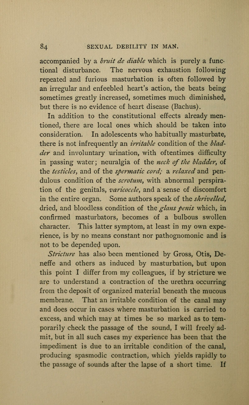 accompanied by a bruit de diable which is purely a func- tional disturbance. The nervous exhaustion following repeated and furious masturbation is often followed by an irregular and enfeebled heart's action, the beats being sometimes greatly increased, sometimes much diminished, but there is no evidence of heart disease (Bachus). In addition to the constitutional effects already men- tioned, there are local ones which should be taken into consideration. In adolescents who habitually masturbate, there is not infrequently an i?'ritable condition of the blad- der and involuntary urination, with oftentimes difficulty in passing water; neuralgia of the neck of the bladder, of the testicles, and of the spermatic cord; a relaxed and pen- dulous condition of the scrotum, with abnormal perspira- tion of the genita)s, varicocele, and a sense of discomfort in the entire organ. Some authors speak of the shrivelled, dried, and bloodless condition of the glans penis which, in confirmed masturbators, becomes of a bulbous swollen character. This latter symptom, at least in my own expe- rience, is by no means constant nor pathognomonic and is not to be depended upon. Stricture has also been mentioned by Gross, Otis, De- neffe and others as induced by masturbation, but upon this point I differ from my colleagues, if by stricture we are to understand a contraction of the urethra occurring from the deposit of organized material beneath the mucous membrane. That an irritable condition of the canal may and does occur in cases where masturbation is carried to excess, and which may at times be so marked as to tem- porarily check the passage of the sound, I will freely ad- mit, but in all such cases my experience has been that the impediment is due to an irritable condition of the canal, producing spasmodic contraction, which yields rapidly to the passage of sounds after the lapse of a short time. If