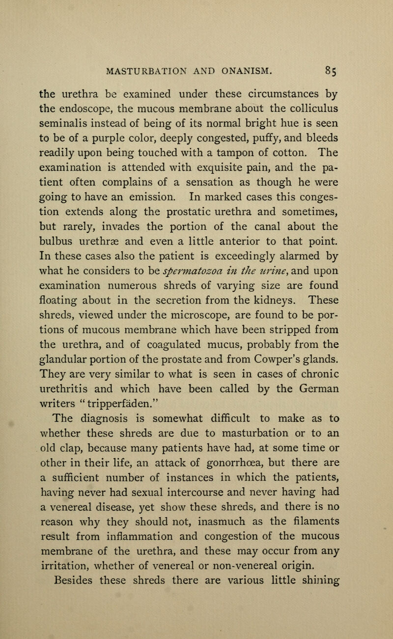 the urethra be examined under these circumstances by the endoscope, the mucous membrane about the colliculus seminalis instead of being of its normal bright hue is seen to be of a purple color, deeply congested, puffy, and bleeds readily upon being touched with a tampon of cotton. The examination is attended with exquisite pain, and the pa- tient often complains of a sensation as though he were going to have an emission. In marked cases this conges- tion extends along the prostatic urethra and sometimes, but rarely, invades the portion of the canal about the bulbus urethrae and even a little anterior to that point. In these cases also the patient is exceedingly alarmed by what he considers to be spermatozoa in the urine, and upon examination numerous shreds of varying size are found floating about in the secretion from the kidneys. These shreds, viewed under the microscope, are found to be por- tions of mucous membrane which have been stripped from the urethra, and of coagulated mucus, probably from the glandular portion of the prostate and from Cowper's glands. They are very similar to what is seen in cases of chronic urethritis and which have been called by the German writers tripperfaden. The diagnosis is somewhat difficult to make as to whether these shreds are due to masturbation or to an old clap, because many patients have had, at some time or other in their life, an attack of gonorrhoea, but there are a sufficient number of instances in which the patients, having never had sexual intercourse and never having had a venereal disease, yet show these shreds, and there is no reason why they should not, inasmuch as the filaments result from inflammation and congestion of the mucous membrane of the urethra, and these may occur from any irritation, whether of venereal or non-venereal origin. Besides these shreds there are various little shining