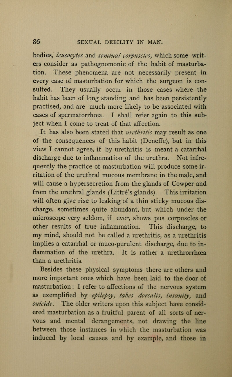 bodies, leucocytes and seminal corpuscles, which some writ- ers consider as pathognomonic of the habit of masturba- tion. These phenomena are not necessarily present in every case of masturbation for which the surgeon is con- sulted. They usually occur in those cases where the habit has been of long standing and has been persistently practised, and are much more likely to be associated with cases of spermatorrhoea. I shall refer again to this sub- ject when I come to treat of that affection. It has also been stated that urethritis may result as one of the consequences of this habit (Deneffe), but in this view I cannot agree, if by urethritis is meant a catarrhal discharge due to inflammation of the urethra. Not infre- quently the practice of masturbation will produce some ir- ritation of the urethral mucous membrane in the male, and will cause a hypersecretion from the glands of Cowper and from the urethral glands (Littre's glands). This irritation will often give rise to leaking of a thin sticky mucous dis- charge, sometimes quite abundant, but which under the microscope very seldom, if ever, shows pus corpuscles or other results of true inflammation. This discharge, to my mind, should not be called a urethritis, as a urethritis implies a catarrhal or muco-purulent discharge, due to in- flammation of the urethra. It is rather a urethrorrhcea than a urethritis. Besides these physical symptoms there are others and more important ones which have been laid to the door of masturbation: I refer to affections of the nervous system as exemplified by epilepsy, tabes dorsalis, insanity, and suicide. The older writers upon this subject have consid- ered masturbation as a fruitful parent of all sorts of ner- vous and mental derangements, not drawing the line between those instances in which the masturbation was induced by local causes and by example, and those in