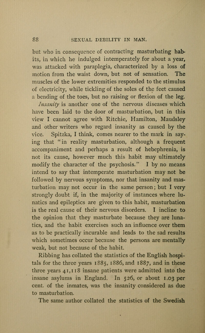 but who in consequence of contracting masturbating hab- its, in which he indulged intemperately for about a year, was attacked with paraplegia, characterized by a loss of motion from the waist down, but not of sensation. The muscles of the lower extremities responded to the stimulus of electricity, while tickling of the soles of the feet caused a bending of the toes, but no raising or flexion of the leg. Insanity is another one of the nervous diseases which have been laid to the door of masturbation, but in this view I cannot agree with Ritchie, Hamilton, Maudsley and other writers who regard insanity as caused by the vice. Spitzka, I think, comes nearer to the mark in say- ing that in reality masturbation, although a frequent accompaniment and perhaps a result of hebephrenia, is not its cause, however much this habit may ultimately modify the character of the psychosis. I by no means intend to say that intemperate masturbation may not be followed by nervous symptoms, nor that insanity and mas- turbation may not occur in the same person; but I very strongly doubt if, in the majority of instances where lu- natics and epileptics are given to this habit, masturbation is the real cause of their nervous disorders. I incline, to the opinion that they masturbate because they are luna- tics, and the habit exercises such an influence over them as to be practically incurable and leads to the sad results which sometimes occur because the persons are mentally weak, but not because of the habit. Ribbing has collated the statistics of the English hospi- tals for the three years 1885, 1886, and 1887, and in these three years 41,118 insane patients were admitted into the insane asylums in England. In 526, or about 1.03 per cent, of the inmates, was the insanity considered as due to masturbation. The same author collated the statistics of the Swedish