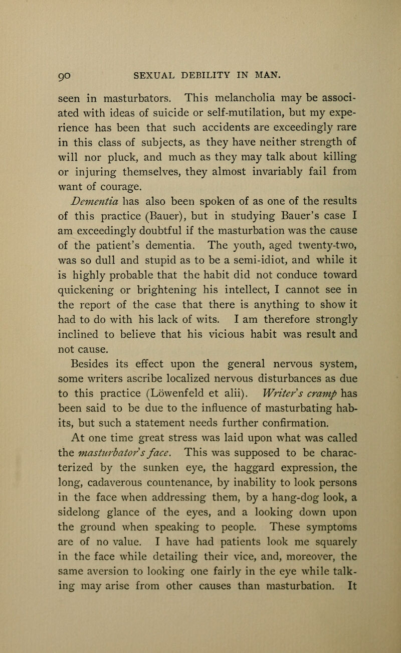 seen in masturbators. This melancholia may be associ- ated with ideas of suicide or self-mutilation, but my expe- rience has been that such accidents are exceedingly rare in this class of subjects, as they have neither strength of will nor pluck, and much as they may talk about killing or injuring themselves, they almost invariably fail from want of courage. Dementia has also been spoken of as one of the results of this practice (Bauer), but in studying Bauer's case I am exceedingly doubtful if the masturbation was the cause of the patient's dementia. The youth, aged twenty-two, was so dull and stupid as to be a semi-idiot, and while it is highly probable that the habit did not conduce toward quickening or brightening his intellect, I cannot see in the report of the case that there is anything to show it had to do with his lack of wits. I am therefore strongly inclined to believe that his vicious habit was result and not cause. Besides its effect upon the general nervous system, some writers ascribe localized nervous disturbances as due to this practice (Lowenfeld et alii). Writer s cramp has been said to be due to the influence of masturbating hab- its, but such a statement needs further confirmation. At one time great stress was laid upon what was called the masturbator s face. This was supposed to be charac- terized by the sunken eye, the haggard expression, the long, cadaverous countenance, by inability to look persons in the face when addressing them, by a hang-dog look, a sidelong glance of the eyes, and a looking down upon the ground when speaking to people. These symptoms are of no value. I have had patients look me squarely in the face while detailing their vice, and, moreover, the same aversion to looking one fairly in the eye while talk- ing may arise from other causes than masturbation. It