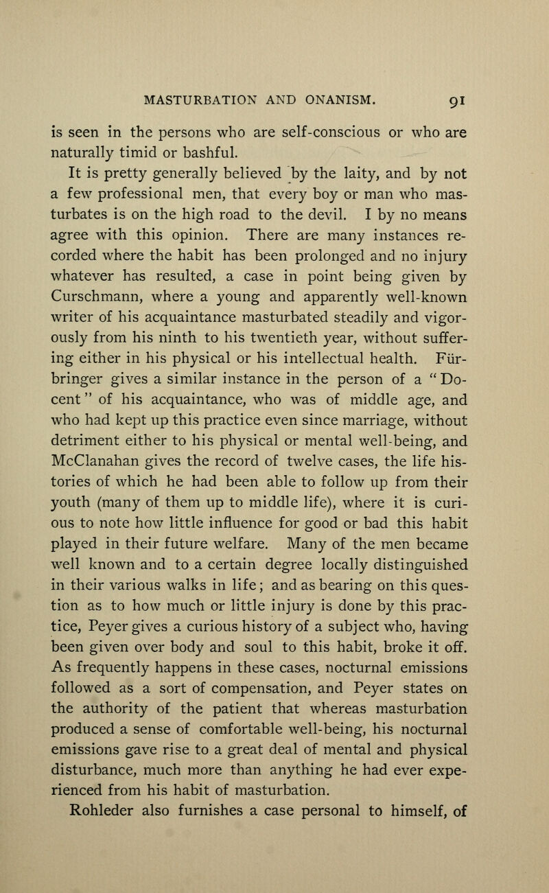 is seen in the persons who are self-conscious or who are naturally timid or bashful. It is pretty generally believed by the laity, and by not a few professional men, that every boy or man who mas- turbates is on the high road to the devil. I by no means agree with this opinion. There are many instances re- corded where the habit has been prolonged and no injury whatever has resulted, a case in point being given by Curschmann, where a young and apparently well-known writer of his acquaintance masturbated steadily and vigor- ously from his ninth to his twentieth year, without suffer- ing either in his physical or his intellectual health. Fiir- bringer gives a similar instance in the person of a  Do- cent  of his acquaintance, who was of middle age, and who had kept up this practice even since marriage, without detriment either to his physical or mental well-being, and McClanahan gives the record of twelve cases, the life his- tories of which he had been able to follow up from their youth (many of them up to middle life), where it is curi- ous to note how little influence for good or bad this habit played in their future welfare. Many of the men became well known and to a certain degree locally distinguished in their various walks in life; and as bearing on this ques- tion as to how much or little injury is done by this prac- tice, Peyer gives a curious history of a subject who, having been given over body and soul to this habit, broke it off. As frequently happens in these cases, nocturnal emissions followed as a sort of compensation, and Peyer states on the authority of the patient that whereas masturbation produced a sense of comfortable well-being, his nocturnal emissions gave rise to a great deal of mental and physical disturbance, much more than anything he had ever expe- rienced from his habit of masturbation. Rohleder also furnishes a case personal to himself, of