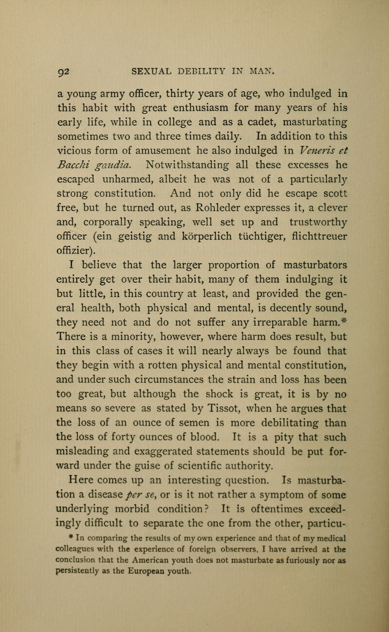 a young army officer, thirty years of age, who indulged in this habit with great enthusiasm for many years of his early life, while in college and as a cadet, masturbating sometimes two and three times daily. In addition to this vicious form of amusement he also indulged in Veneris et Bace hi gcaidia. Notwithstanding all these excesses he escaped unharmed, albeit he was not of a particularly strong constitution. And not only did he escape scott free, but he turned out, as Rohleder expresses it, a clever and, corporally speaking, well set up and trustworthy officer (ein geistig and korperlich tuchtiger, flichttreuer offizier). I believe that the larger proportion of masturbators entirely get over their habit, many of them indulging it but little, in this country at least, and provided the gen- eral health, both physical and mental, is decently sound, they need not and do not suffer any irreparable harm.* There is a minority, however, where harm does result, but in this class of cases it will nearly always be found that they begin with a rotten physical and mental constitution, and under such circumstances the strain and loss has been too great, but although the shock is great, it is by no means so severe as stated by Tissot, when he argues that the loss of an ounce of semen is more debilitating than the loss of forty ounces of blood. It is a pity that such misleading and exaggerated statements should be put for- ward under the guise of scientific authority. Here comes up an interesting question. Is masturba- tion a disease per se, or is it not rather a symptom of some underlying morbid condition ? It is oftentimes exceed- ingly difficult to separate the one from the other, particu- * In comparing the results of my own experience and that of my medical colleagues with the experience of foreign observers, I have arrived at the conclusion that the American youth does not masturbate as furiously nor as persistently as the European youth.