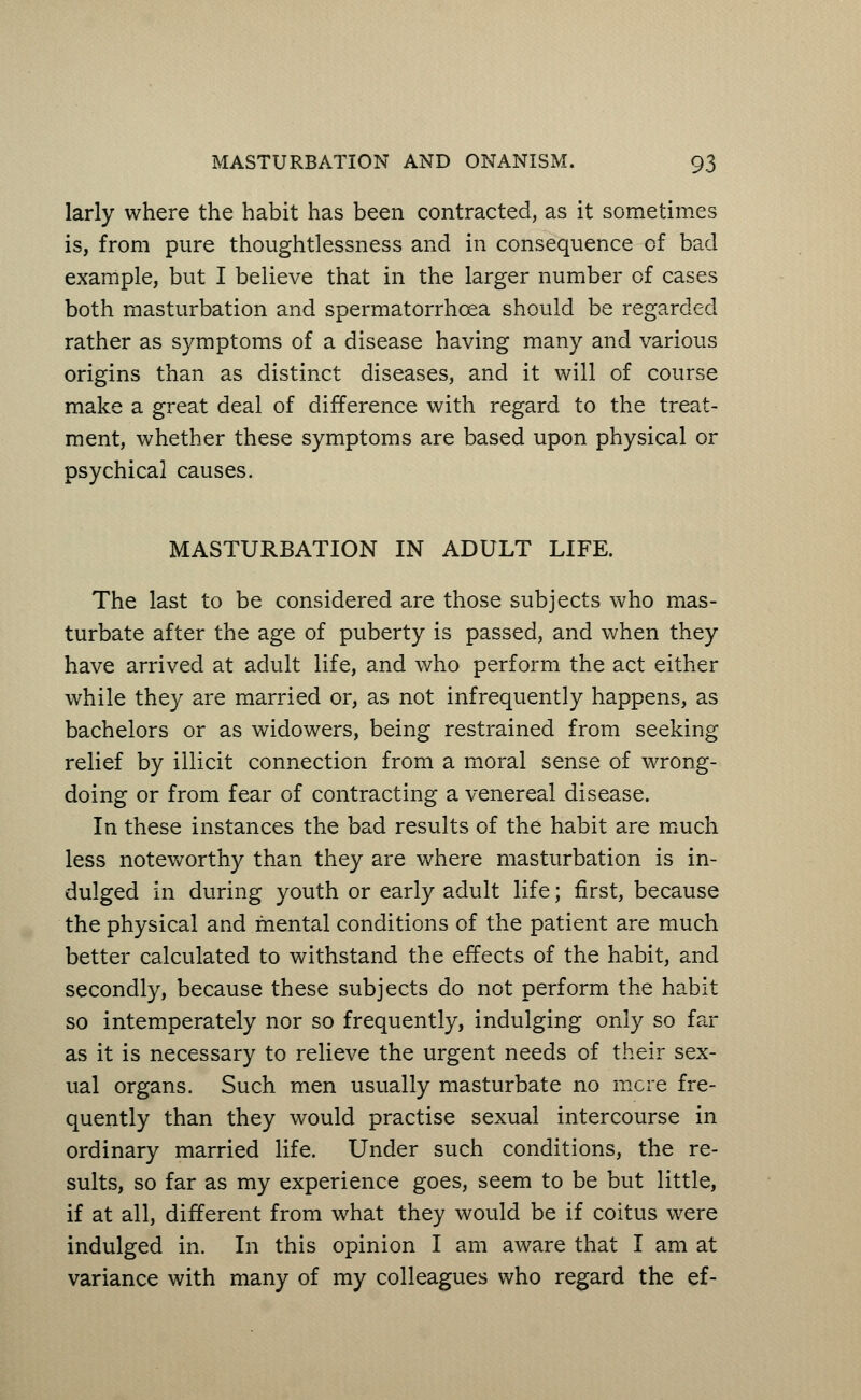 larly where the habit has been contracted, as it sometimes is, from pure thoughtlessness and in consequence of bad example, but I believe that in the larger number of cases both masturbation and spermatorrhoea should be regarded rather as symptoms of a disease having many and various origins than as distinct diseases, and it will of course make a great deal of difference with regard to the treat- ment, whether these symptoms are based upon physical or psychical causes. MASTURBATION IN ADULT LIFE. The last to be considered are those subjects who mas- turbate after the age of puberty is passed, and when they have arrived at adult life, and who perform the act either while they are married or, as not infrequently happens, as bachelors or as widowers, being restrained from seeking relief by illicit connection from a moral sense of wrong- doing or from fear of contracting a venereal disease. In these instances the bad results of the habit are much less noteworthy than they are where masturbation is in- dulged in during youth or early adult life; first, because the physical and mental conditions of the patient are much better calculated to withstand the effects of the habit, and secondly, because these subjects do not perform the habit so intemperately nor so frequently, indulging only so far as it is necessary to relieve the urgent needs of their sex- ual organs. Such men usually masturbate no mere fre- quently than they would practise sexual intercourse in ordinary married life. Under such conditions, the re- sults, so far as my experience goes, seem to be but little, if at all, different from what they would be if coitus were indulged in. In this opinion I am aware that I am at variance with many of my colleagues who regard the ef-
