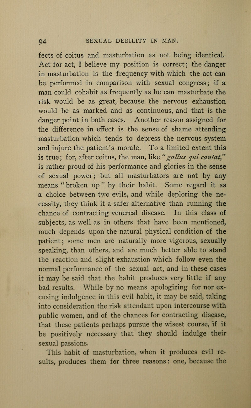 fects of coitus and masturbation as not being identical. Act for act, I believe my position is correct; the danger in masturbation is the frequency with which the act can be performed in comparison with sexual congress; if a man could cohabit as frequently as he can masturbate the risk would be as great, because the nervous exhaustion would be as marked and as continuous, and that is the danger point in both cases. Another reason assigned for the difference in effect is the sense of shame attending masturbation which tends to depress the nervous system and injure the patient's morale. To a limited extent this is true; for, after coitus, the man, like  ga litis qid cantat is rather proud of his performance and glories in the sense of sexual power; but all masturbators are not by any means  broken up  by their habit. Some regard it as a choice between two evils, and while deploring the ne- cessity, they think it a safer alternative than running the chance of contracting venereal disease. In this class of subjects, as well as in others that have been mentioned, much depends upon the natural physical condition of the patient; some men are naturally more vigorous, sexually speaking, than others, and are much better able to stand the reaction and slight exhaustion which follow even the normal performance of the sexual act, and in these cases it may be said that the habit produces very little if any bad results. While by no means apologizing for nor ex- cusing indulgence in this evil habit, it may be said, taking into consideration the risk attendant upon intercourse with public women, and of the chances for contracting disease, that these patients perhaps pursue the wisest course, if it be positively necessary that they should indulge their sexual passions. This habit of masturbation, when it produces evil re- sults, produces them for three reasons: one, because the