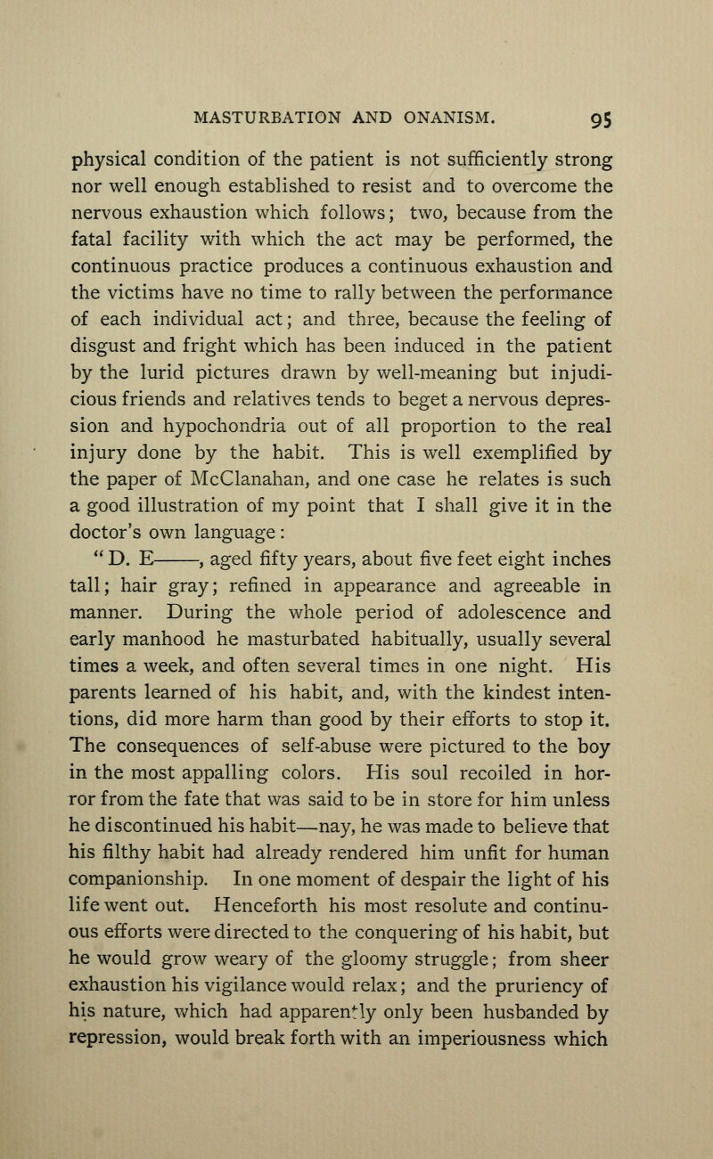 physical condition of the patient is not sufficiently strong nor well enough established to resist and to overcome the nervous exhaustion which follows; two, because from the fatal facility with which the act may be performed, the continuous practice produces a continuous exhaustion and the victims have no time to rally between the performance of each individual act; and three, because the feeling of disgust and fright which has been induced in the patient by the lurid pictures drawn by well-meaning but injudi- cious friends and relatives tends to beget a nervous depres- sion and hypochondria out of all proportion to the real injury done by the habit. This is well exemplified by the paper of McClanahan, and one case he relates is such a good illustration of my point that I shall give it in the doctor's own language:  D. E , aged fifty years, about five feet eight inches tall; hair gray; refined in appearance and agreeable in manner. During the whole period of adolescence and early manhood he masturbated habitually, usually several times a week, and often several times in one night. His parents learned of his habit, and, with the kindest inten- tions, did more harm than good by their efforts to stop it. The consequences of self-abuse were pictured to the boy in the most appalling colors. His soul recoiled in hor- ror from the fate that was said to be in store for him unless he discontinued his habit—nay, he was made to believe that his filthy habit had already rendered him unfit for human companionship. In one moment of despair the light of his life went out. Henceforth his most resolute and continu- ous efforts were directed to the conquering of his habit, but he would grow weary of the gloomy straggle; from sheer exhaustion his vigilance would relax; and the pruriency of his nature, which had apparently only been husbanded by repression, would break forth with an imperiousness which