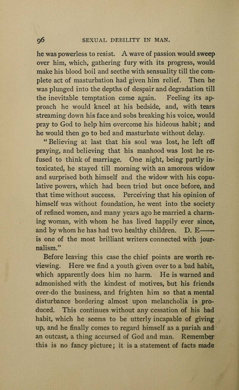 he was powerless to resist. A wave of passion would sweep over him, which, gathering fury with its progress, would make his blood boil and seethe with sensuality till the com- plete act of masturbation had given him relief. Then he was plunged into the depths of despair and degradation till the inevitable temptation came again. Feeling its ap- proach he would kneel at his bedside, and, with tears streaming down his face and sobs breaking his voice, would pray to God to help him overcome his hideous habit; and he would then go to bed and masturbate without delay.  Believing at last that his soul was lost, he left off praying, and believing that his manhood was lost he re- fused to think of marriage. One night, being partly in- toxicated, he stayed till morning with an amorous widow and surprised both himself and the widow with his copu- lative powers, which had been tried but once before, and that time without success. Perceiving that his opinion of himself was without foundation, he went into the society of refined women, and many years ago he married a charm- ing woman, with whom he has lived happily ever since, and by whom he has had two healthy children. D. E is one of the most brilliant writers connected with jour- nalism. Before leaving this case the chief points are worth re- viewing. Here we find a youth given over to a bad habit, which apparently does him no harm. He is warned and admonished with the kindest of motives, but his friends over-do the business, and frighten him so that a mental disturbance bordering almost upon melancholia is pro- duced. This continues without any cessation of his bad habit, which he seems to be utterly incapable of giving up, and he finally comes to regard himself as a pariah and an outcast, a thing accursed of God and man. Remember this is no fancy picture; it is a statement of facts made