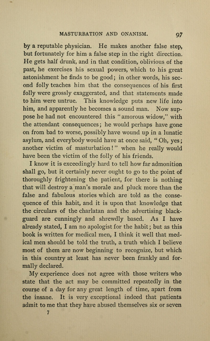 by a reputable physician. He makes another false step, but fortunately for him a false step in the right direction. He gets half drunk, and in that condition, oblivious of the past, he exercises his sexual powers, which to his great astonishment he finds to be good; in other words, his sec- ond folly teaches him that the consequences of his first folly were grossly exaggerated, and that statements made to him were untrue. This knowledge puts new life into him, and apparently he becomes a sound man. Now sup- pose he had not encountered this amorous widow, with the attendant consequences; he would perhaps have gone on from bad to worse, possibly have wound up in a lunatic asylum, and everybody would have at once said,  Oh, yes; another victim of masturbation!  when he really would have been the victim of the folly of his friends. I know it is exceedingly hard to tell how far admonition shall go, but it certainly never ought to go to the point of thoroughly frightening the patient, for there is nothing that will destroy a man's morale and pluck more than the false and fabulous stories which are told as the conse- quence of this habit, and it is upon that knowledge that the circulars of the charlatan and the advertising black- guard are cunningly and shrewdly based. As I have already stated, I am no apologist for the habit; but as this book is written for medical men, I think it well that med- ical men should be told the truth, a truth which I believe most of them are now beginning to recognize, but which in this country at least has never been frankly and for- mally declared. My experience does not agree with those writers who state that the act may be committed repeatedly in the course of a day for any great length of time, apart from the insane. It is very exceptional indeed that patients admit to me that they have abused themselves six or seven 7