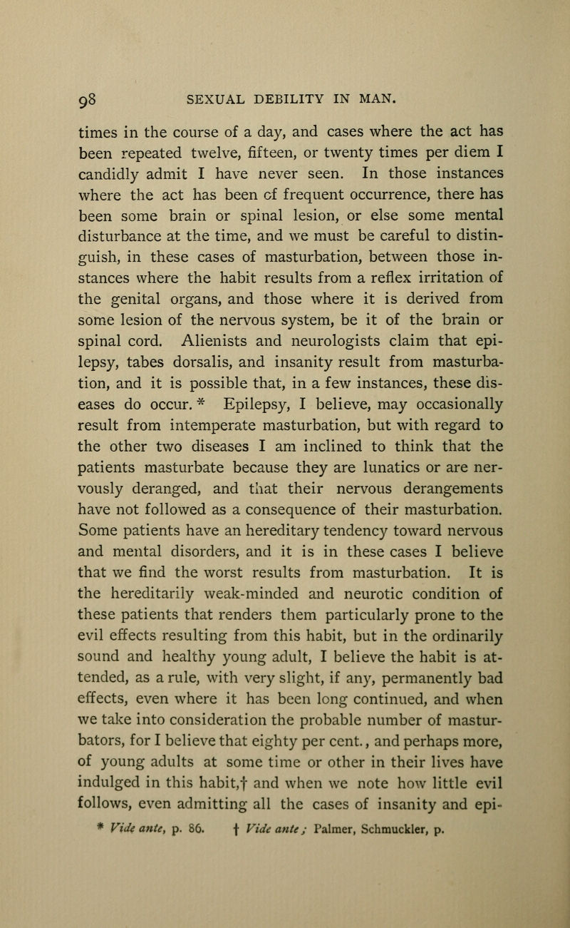 times in the course of a day, and cases where the act has been repeated twelve, fifteen, or twenty times per diem I candidly admit I have never seen. In those instances where the act has been of frequent occurrence, there has been some brain or spinal lesion, or else some mental disturbance at the time, and we must be careful to distin- guish, in these cases of masturbation, between those in- stances where the habit results from a reflex irritation of the genital organs, and those where it is derived from some lesion of the nervous system, be it of the brain or spinal cord. Alienists and neurologists claim that epi- lepsy, tabes dorsalis, and insanity result from masturba- tion, and it is possible that, in a few instances, these dis- eases do occur. * Epilepsy, I believe, may occasionally result from intemperate masturbation, but with regard to the other two diseases I am inclined to think that the patients masturbate because they are lunatics or are ner- vously deranged, and that their nervous derangements have not followed as a consequence of their masturbation. Some patients have an hereditary tendency toward nervous and mental disorders, and it is in these cases I believe that we find the worst results from masturbation. It is the hereditarily weak-minded and neurotic condition of these patients that renders them particularly prone to the evil effects resulting from this habit, but in the ordinarily sound and healthy young adult, I believe the habit is at- tended, as a rule, with very slight, if any, permanently bad effects, even where it has been long continued, and when we take into consideration the probable number of mastur- bators, for I believe that eighty per cent., and perhaps more, of young adults at some time or other in their lives have indulged in this habit, f and when we note how little evil follows, even admitting all the cases of insanity and epi- * Vide ante, p. 86. f Vide ante; Palmer, Schmuckler, p.