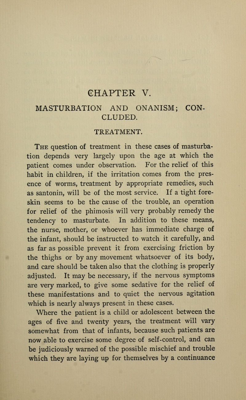 GHAPTER V. MASTURBATION AND ONANISM; CON- CLUDED. TREATMENT. The question of treatment in these cases of masturba- tion depends very largely upon the age at which the patient comes under observation. For the relief of this habit in children, if the irritation comes from the pres- ence of worms, treatment by appropriate remedies, such as santonin, will be of the most service. If a tight fore- skin seems to be the cause of the trouble, an operation for relief of the phimosis will very probably remedy the tendency to masturbate. In addition to these means, the nurse, mother, or whoever has immediate charge of the infant, should be instructed to watch it carefully, and as far as possible prevent it from exercising friction by the thighs or by any movement whatsoever of its body, and care should be taken also that the clothing is properly adjusted. It may be necessary, if the nervous symptoms are very marked, to give some sedative for the relief of these manifestations and to quiet the nervous agitation which is nearly always present in these cases. Where the patient is a child or adolescent between the ages of five and twenty years, the treatment will vary somewhat from that of infants, because such patients are now able to exercise some degree of self-control, and can be judiciously warned of the possible mischief and trouble which they are laying up for themselves by a continuance