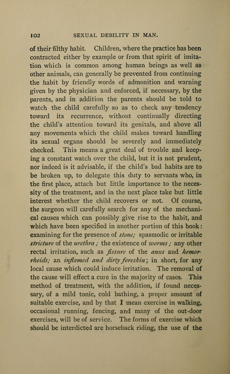 of their filthy habit. Children, where the practice has been contracted either by example or from that spirit of imita- tion which is common among human beings as well as other animals, can generally be prevented from continuing the habit by friendly words of admonition and warning given by the physician and enforced, if necessary, by the parents, and in addition the parents should be told to watch the child carefully so as to check any tendency toward its recurrence, without continually directing the child's attention toward its genitals, and above all any movements which the child makes toward handling its sexual organs should be severely and immediately checked. This means a great deal of trouble and keep- ing a constant watch over the child, but it is not prudent, nor indeed is it advisable, if the child's bad habits are to be broken up, to delegate this duty to servants who, in the first place, attach but little importance to the neces- sity of the treatment, and in the next place take but little interest whether the child recovers or not. Of course, the surgeon will carefully search for any of the mechani- cal causes which can possibly give rise to the habit, and which have been specified in another portion of this book: examining for the presence of stone; spasmodic or irritable stricture of the urethra ; the existence of worms ; any other rectal irritation, such as fissure of the anus and hemor- rhoids; an inflamed and dirty fore skin \ in short, for any local cause which could induce irritation. The removal of the cause will effect a cure in the majority of cases. This method of treatment, with the addition, if found neces- sary, of a mild tonic, cold bathing, a proper amount of suitable exercise, and by that I mean exercise in walking, occasional running, fencing, and many of the out-door exercises, will be of service. The forms of exercise which should be interdicted are horseback riding, the use of the