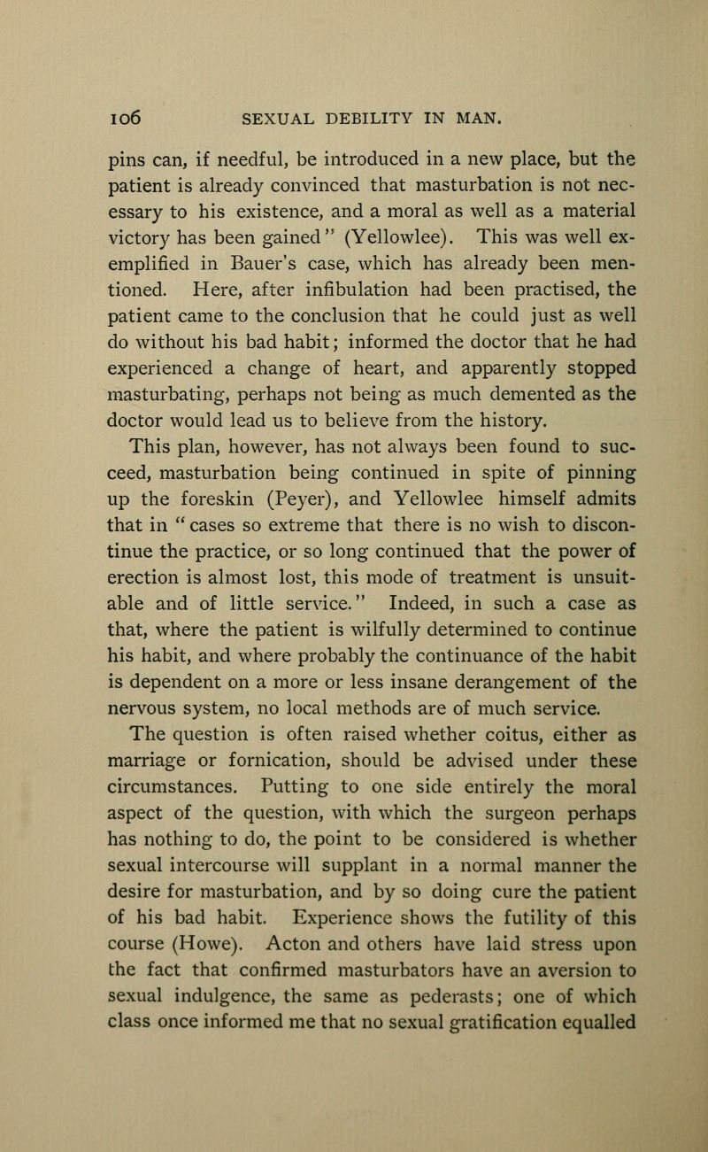 pins can, if needful, be introduced in a new place, but the patient is already convinced that masturbation is not nec- essary to his existence, and a moral as well as a material victory has been gained (Yellowlee). This was well ex- emplified in Bauer's case, which has already been men- tioned. Here, after infibulation had been practised, the patient came to the conclusion that he could just as well do without his bad habit; informed the doctor that he had experienced a change of heart, and apparently stopped masturbating, perhaps not being as much demented as the doctor would lead us to believe from the history. This plan, however, has not always been found to suc- ceed, masturbation being continued in spite of pinning up the foreskin (Peyer), and Yellowlee himself admits that in  cases so extreme that there is no wish to discon- tinue the practice, or so long continued that the power of erection is almost lost, this mode of treatment is unsuit- able and of little service. Indeed, in such a case as that, where the patient is wilfully determined to continue his habit, and where probably the continuance of the habit is dependent on a more or less insane derangement of the nervous system, no local methods are of much service. The question is often raised whether coitus, either as marriage or fornication, should be advised under these circumstances. Putting to one side entirely the moral aspect of the question, with which the surgeon perhaps has nothing to do, the point to be considered is whether sexual intercourse will supplant in a normal manner the desire for masturbation, and by so doing cure the patient of his bad habit. Experience shows the futility of this course (Howe). Acton and others have laid stress upon the fact that confirmed masturbators have an aversion to sexual indulgence, the same as pederasts; one of which class once informed me that no sexual gratification equalled