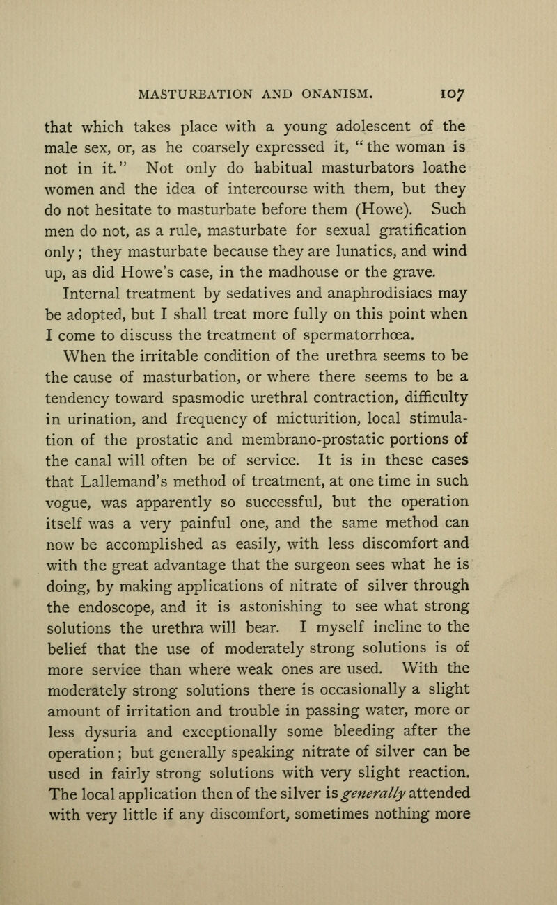 that which takes place with a young adolescent of the male sex, or, as he coarsely expressed it,  the woman is not in it. Not only do habitual masturbators loathe women and the idea of intercourse with them, but they do not hesitate to masturbate before them (Howe). Such men do not, as a rule, masturbate for sexual gratification only; they masturbate because they are lunatics, and wind up, as did Howe's case, in the madhouse or the grave. Internal treatment by sedatives and anaphrodisiacs may be adopted, but I shall treat more fully on this point when I come to discuss the treatment of spermatorrhoea. When the irritable condition of the urethra seems to be the cause of masturbation, or where there seems to be a tendency toward spasmodic urethral contraction, difficulty in urination, and frequency of micturition, local stimula- tion of the prostatic and membrano-prostatic portions of the canal will often be of service. It is in these cases that Lallemand's method of treatment, at one time in such vogue, was apparently so successful, but the operation itself was a very painful one, and the same method can now be accomplished as easily, with less discomfort and with the great advantage that the surgeon sees what he is doing, by making applications of nitrate of silver through the endoscope, and it is astonishing to see what strong solutions the urethra will bear. I myself incline to the belief that the use of moderately strong solutions is of more service than where weak ones are used. With the moderately strong solutions there is occasionally a slight amount of irritation and trouble in passing water, more or less dysuria and exceptionally some bleeding after the operation; but generally speaking nitrate of silver can be used in fairly strong solutions with very slight reaction. The local application then of the silver is generally attended with very little if any discomfort, sometimes nothing more
