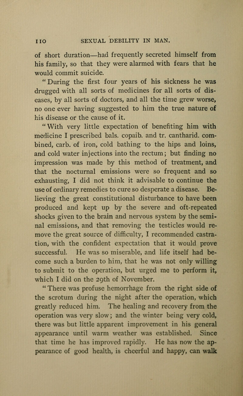 of short duration—had frequently secreted himself from his family, so that they were alarmed with fears that he would commit suicide. During the first four years of his sickness he was drugged with all sorts of medicines for all sorts of dis- eases, by all sorts of doctors, and all the time grew worse, no one ever having suggested to him the true nature of his disease or the cause of it.  With very little expectation of benefiting him with medicine I prescribed bals. copaib. and tr. cantharid. com- bined, carb. of iron, cold bathing to the hips and loins, and cold water injections into the rectum; but finding no impression was made by this method of treatment, and that the nocturnal emissions were so frequent and so exhausting, I did not think it advisable to continue the use of ordinary remedies to cure so desperate a disease. Be- lieving the great constitutional disturbance to have been produced and kept up by the severe and oft-repeated shocks given to the brain and nervous system by the semi- nal emissions, and that removing the testicles would re- move the great source of difficulty, I recommended castra- tion, with the confident expectation that it would prove successful. He was so miserable, and life itself had be- come such a burden to him, that he was not only willing to submit to the operation, but urged me to perform it, which I did on the 29th of November.  There was profuse hemorrhage from the right side of the scrotum during the night after the operation, which greatly reduced him. The healing and recovery from the operation was very slow; and the winter being very cold, there was but little apparent improvement in his general appearance until warm weather was established. Since that time he has improved rapidly. He has now the ap- pearance of good health, is cheerful and happy, can walk