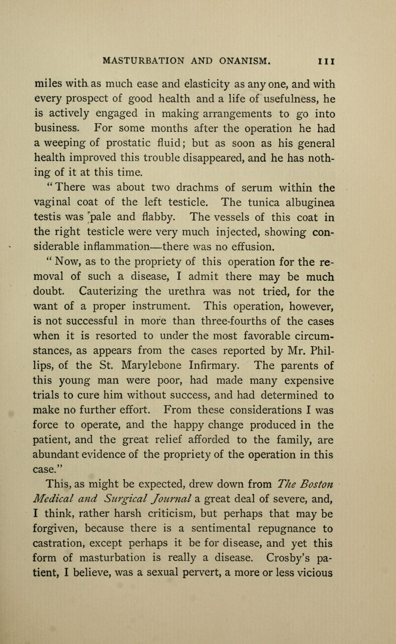 miles with.as much ease and elasticity as anyone, and with every prospect of good health and a life of usefulness, he is actively engaged in making arrangements to go into business. For some months after the operation he had a weeping of prostatic fluid; but as soon as his general health improved this trouble disappeared, and he has noth- ing of it at this time. There was about two drachms of serum within the vaginal coat of the left testicle. The tunica albuginea testis was pale and flabby. The vessels of this coat in the right testicle were very much injected, showing con- siderable inflammation—there was no effusion.  Now, as to the propriety of this operation for the re- moval of such a disease, I admit there may be much doubt. Cauterizing the urethra was not tried, for the want of a proper instrument. This operation, however, is not successful in more than three-fourths of the cases when it is resorted to under the most favorable circum- stances, as appears from the cases reported by Mr. Phil- lips, of the St. Marylebone Infirmary. The parents of this young man were poor, had made many expensive trials to cure him without success, and had determined to make no further effort. From these considerations I was force to operate, and the happy change produced in the patient, and the great relief afforded to the family, are abundant evidence of the propriety of the operation in this case. This, as might be expected, drew down from The Boston Medical and Surgical Journal a great deal of severe, and, I think, rather harsh criticism, but perhaps that may be forgiven, because there is a sentimental repugnance to castration, except perhaps it be for disease, and yet this form of masturbation is really a disease. Crosby's pa- tient, I believe, was a sexual pervert, a more or less vicious